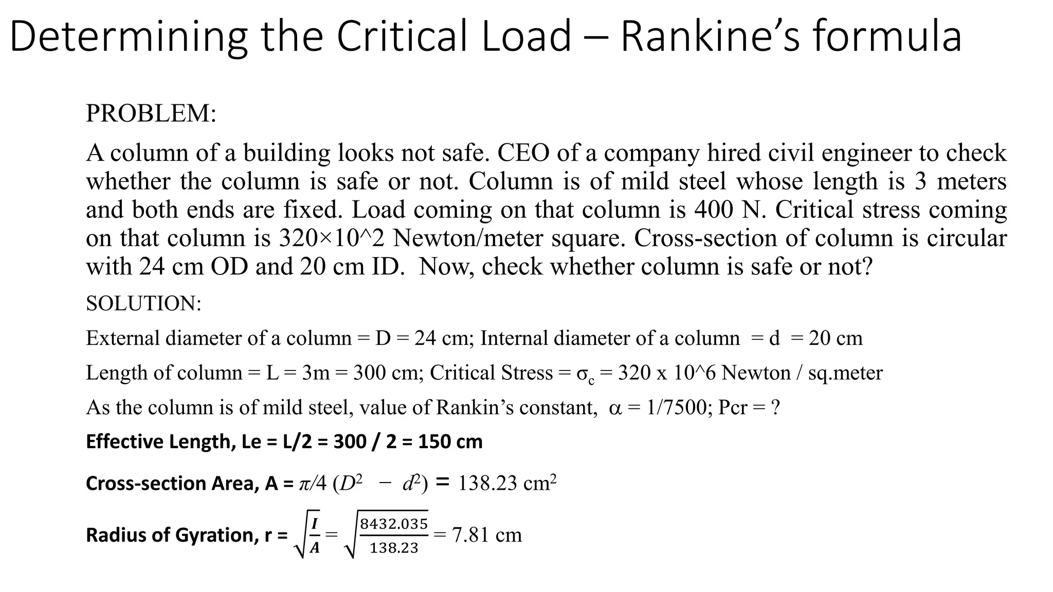 PROBLEM:
A column of a building looks not safe. CEO of a company hired civil engineer to check
whether the column is safe or not. Column is of mild steel whose length is 3 meters
and both ends are fixed. Load coming on that column is 400 N. Critical stress coming
on that column is 320×10^2 Newton/meter square. Cross-section of column is circular
with 24 cm OD and 20 cm ID. Now, check whether column is safe or not?
SOLUTION:
External diameter of a column = D = 24 cm; Internal diameter of a column = d = 20 cm
Length of column = L = 3m = 300 cm; Critical Stress = σc = 320 x 10^6 Newton / sq.meter
As the column is of mild steel, value of Rankin’s constant, α = 1/7500; Pcr = ?
Effective Length, Le = L/2 = 300 / 2 = 150 cm
Cross-section Area, A = π/4 (D2 − d2) = 138.23 cm2
Radius of Gyration, r =
𝑰𝑰
𝑨𝑨
=
8432.035
138.23
= 7.81 cm
Determining the Critical Load – Rankine’s formula
 