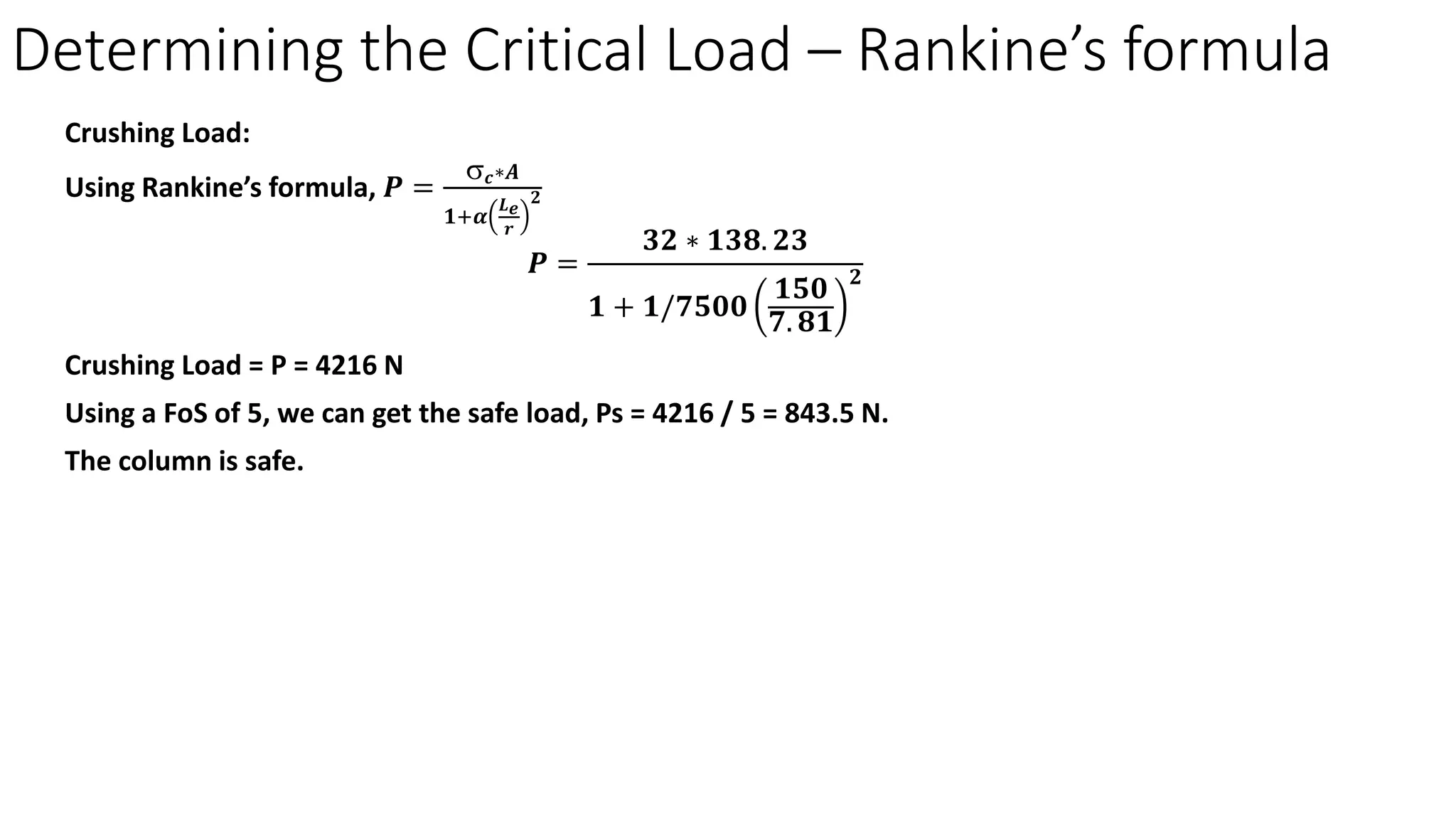 Crushing Load:
Using Rankine’s formula, 𝑷𝑷 =
σ𝒄𝒄∗𝑨𝑨
𝟏𝟏+𝜶𝜶
𝑳𝑳𝒆𝒆
𝒓𝒓
𝟐𝟐
𝑷𝑷 =
𝟑𝟑𝟑𝟑 ∗ 𝟏𝟏𝟏𝟏𝟏𝟏. 𝟐𝟐𝟐𝟐
𝟏𝟏 + 𝟏𝟏/𝟕𝟕𝟕𝟕𝟕𝟕𝟕𝟕
𝟏𝟏𝟏𝟏𝟏𝟏
𝟕𝟕. 𝟖𝟖𝟖𝟖
𝟐𝟐
Crushing Load = P = 4216 N
Using a FoS of 5, we can get the safe load, Ps = 4216 / 5 = 843.5 N.
The column is safe.
Determining the Critical Load – Rankine’s formula
 