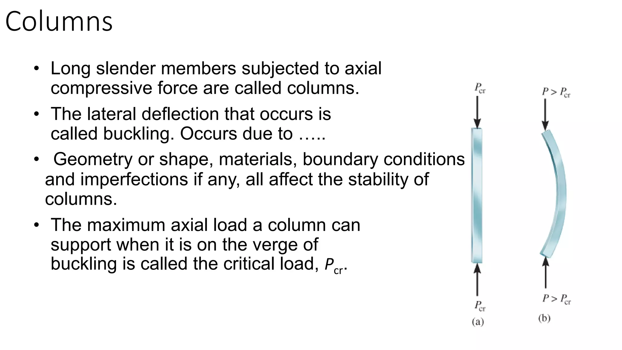 • Long slender members subjected to axial
compressive force are called columns.
• The lateral deflection that occurs is
called buckling. Occurs due to …..
• Geometry or shape, materials, boundary conditions,
and imperfections if any, all affect the stability of
columns.
• The maximum axial load a column can
support when it is on the verge of
buckling is called the critical load, Pcr.
Columns
 