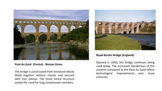Pont du Gard (France) - Roman times:
The bridge is constructed from limestone blocks
fitted together without mortar and secured
with iron clamps. The three tiered structure
avoids the need for long compressive members.
Royal Border Bridge (England):
Opened in 1850, the bridge continues being
used today. The increased slenderness of the
columns compared to the Pont du Gard reflect
technological improvements over many
centuries.
 