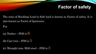 Factor of safety
The ratio of Buckling Load to Safe load is known as Factor of safety. It is
also known as Factor of Ignorance.
For
(a) Timber – FOS is 6
(b) Cast iron – FOS is 5
(c) Wrought iron, Mild steel – FOS is 3
 