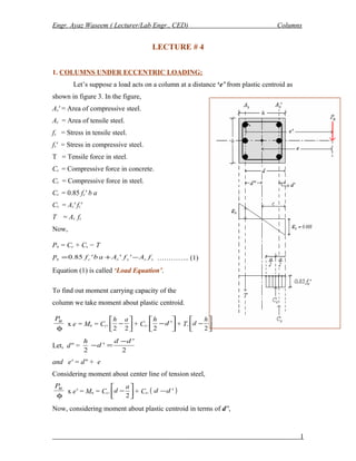 Engr. Ayaz Waseem ( Lecturer/Lab Engr., CED) Columns
LECTURE # 4
1. COLUMNS UNDER ECCENTRIC LOADING:
Let’s suppose a load acts on a column at a distance ‘e’ from plastic centroid as
shown in figure 3. In the figure,
As′ = Area of compressive steel.
As = Area of tensile steel.
fs = Stress in tensile steel.
fs′ = Stress in compressive steel.
T = Tensile force in steel.
Cc = Compressive force in concrete.
Cs = Compressive force in steel.
Cc = 0.85 fc′ b a
Cs = As′ fs′
T = As fs
Now,
Pn = Cc + Cs − T
Pn ssssc fAfAabf −+= '''85.0 ………….. (1)
Equation (1) is called ‘Load Equation’.
To find out moment carrying capacity of the
column we take moment about plastic centroid.
φ
uP
x e = Mn = Cc. 





−
22
ah
+ Cs. 





− '
2
d
h
+ T. 





−
2
h
d
Let, d′′ =
2
'
'
2
dd
d
h −
=−
and e′ = d′′ + e
Considering moment about center line of tension steel,
φ
uP
x e′ = Mn = Cc. 





−
2
a
d + Cs.( )'dd −
Now, considering moment about plastic centroid in terms of d′′,
1
 