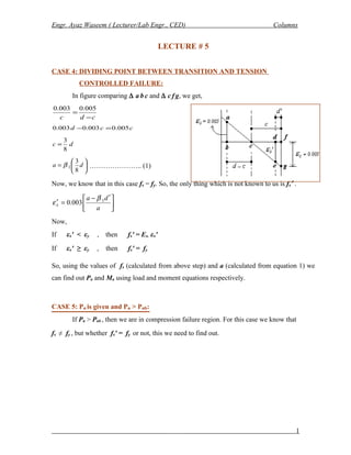Engr. Ayaz Waseem ( Lecturer/Lab Engr., CED) Columns
LECTURE # 5
CASE 4: DIVIDING POINT BETWEEN TRANSITION AND TENSION
CONTROLLED FAILURE:
In figure comparing ∆ a b c and ∆ c f g, we get,
cdc −
=
005.0003.0
ccd 005.0003.0003.0 =−
dc
8
3
=






= da
8
3
1β ………………….. (1)
Now, we know that in this case fs = fy. So, the only thing which is not known to us is fs′ .





 ′−
=′
a
da
s
1
003.0
β
ε
Now,
If εs′ < εy , then fs′ = Es. εs′
If εs′ ≥ εy , then fs′ = fy
So, using the values of fs (calculated from above step) and a (calculated from equation 1) we
can find out Pn and Mn using load and moment equations respectively.
CASE 5: Pn is given and Pn > Pnb:
If Pn > Pnb , then we are in compression failure region. For this case we know that
fs ≠ fy , but whether fs′ = fy or not, this we need to find out.
1
 