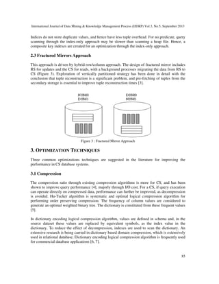 International Journal of Data Mining & Knowledge Management Process (IJDKP) Vol.3, No.5, September 2013
85
Indices do not store duplicate values, and hence have less tuple overhead. For no predicate, query
scanning through the index-only approach may be slower than scanning a heap file. Hence, a
composite key indexes are created for an optimization through the index-only approach.
2.3 Fractured Mirrors Approach
This approach is driven by hybrid row/column approach. The design of fractured mirror includes
RS for updates and the CS for reads, with a background processes migrating the data from RS to
CS (Figure 3). Exploration of vertically partitioned strategy has been done in detail with the
conclusion that tuple reconstruction is a significant problem, and pre-fetching of tuples from the
secondary storage is essential to improve tuple reconstruction times [3].
Figure 3 : Fractured Mirror Approach
3. OPTIMIZATION TECHNIQUES
Three common optimizations techniques are suggested in the literature for improving the
performance in CS database systems.
3.1 Compression
The compression ratio through existing compression algorithms is more for CS, and has been
shown to improve query performance [4], majorly through I/O cost. For a CS, if query execution
can operate directly on compressed data, performance can further be improved, as decompression
is avoided. Hu-Tucker algorithm is systematic and optimal logical compression algorithm for
performing order preserving compression. The frequency of column values are considered to
generate an optimal weighted binary tree. The dictionary is constituted from these frequent values
[5].
In dictionary encoding logical compression algorithm, values are defined in schema and, in the
source dataset these values are replaced by equivalent symbols, as the index value in the
dictionary. To reduce the effect of decompression, indexes are used to scan the dictionary. An
extensive research is being carried in dictionary based domain compression, which is extensively
used in relational database. Dictionary encoding logical compression algorithm is frequently used
for commercial database applications [6, 7].
 