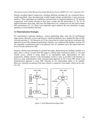 International Journal of Data Mining & Knowledge Management Process (IJDKP) Vol.3, No.5, September 2013
86
Entropy encoding logical compression, including Huffman encoding [6], are considered heavy-
weight algorithms, since decompressing variable length entropy encoded data is more processor
intensive. These algorithms are modified to perform better in relational databases [7, 8]. Initially
compression work mainly focused on disk space savings and I/O performance [7, 10, 11]. In
addition literature shows that, with lower decompression cost; compression can also lead to better
CPU performance [12, 13]. There exists important aspect related to the cost calculation of query
optimizer in recent database literature.
3.2 Materialization Strategies
For read-intensive relational databases, vertical partitioning plays vital role for performance
improvement. Recently several read-intensive relational databases have adopted the idea of fully
vertically partition [1, 14]. Research on CS has shown that for certain read-mostly workloads, this
approach can provide substantial performance benefits over traditional RS database systems. CS
are essentially a modification only to the physical view of a database and at the logical and view
level, CS looks identical to a RS.
Separate columns must ultimately be stitched into tuples. Determining the stitching schedule in a
query plan is critical. Lessons from RS suggest a natural tuple construction policy i.e. for each
column access, column is being added to an intermediate tuple representation for later
requirement. Adding columns to the intermediate results as early as possible in the literature is
known as early materialization. Early materialization approach in CS is more CPU bound. Late
materialization approach is more CPU efficient, as less intermediate tuples to be stitched.
However, sometime rescanning of the base columns is required to form tuples, which can be slow
[15, 16].
(a) (b)
Figure 4 : Early Materialization Query Plan
 