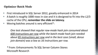  First introduced in SQL Server 2012, greatly enhanced in 2014
 A batch is roughly 1000 rows in size and it is designed to fit into the L2/3
cache of the CPU, remember the slide on latency.
 Moving batches around is very efficient*:
One test showed that regular row-mode hash join consumed about
600 instructions per row while the batch-mode hash join needed
about 85 instructions per row and in the best case (small, dense
join domain) was a low as 16 instructions per row.
* From: Enhancements To SQL Server Column Stores
Microsoft Research

 