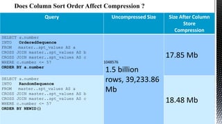 Query

SELECT a.number
INTO
OrderedSequence
FROM
master..spt_values AS a
CROSS JOIN master..spt_values AS b
CROSS JOIN master..spt_values AS c
WHERE c.number <= 57
ORDER BY a.number
SELECT a.number
INTO
RandomSequence
FROM
master..spt_values AS a
CROSS JOIN master..spt_values AS b
CROSS JOIN master..spt_values AS c
WHERE c.number <= 57
ORDER BY NEWID()

Uncompressed Size

Size After Column
Store
Compression

17.85 Mb
1048576

1.5 billion
rows, 39,233.86
Mb
18.48 Mb

 