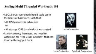 A SQL Server workload should scale up to
the limits of hardware, such that:
All CPU capacity is exhausted
or
All storage IOPS bandwidth is exhausted
As concurrency increases, we need to
watch out for “The usual suspects” that can
throttle throughput back.

Latch Contention

Lock Contention

Spinlock Contention

 