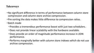 No significant difference in terms of performance between column store
compression and column store archive compression.
Pre-sorting the data makes little difference to compression ratios.
Batch mode
Provides a tremendous performance boost with just two schedulers.
Does not provide linear scalability with the hardware available.
Does provide an order of magnitude performance increase in JOIN
performance.
Performs marginally better with column store indexes which do not use
archive compression.

 