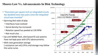 Moores Law Vs. Advancements In Disk Technology
 “Transistors per square inch on integrated circuits
has doubled every two years since the integrated
circuit was invented”
 Spinning disk state of play
 Interfaces have evolved
 Aerial density has increased
 Rotation speed has peeked at 15K RPM
 Not much else . . .
 Up until NAND flash, disk based IO sub systems
have not kept pace with CPU advancements.
 With next generation storage
( resistance ram etc) CPUs and storage may follow
the same curve.

 