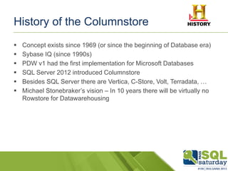 History of the Columnstore
 Concept exists since 1969 (or since the beginning of Database era)
 Sybase IQ (since 1990s)
 PDW v1 had the first implementation for Microsoft Databases
 SQL Server 2012 introduced Columnstore
 Besides SQL Server there are Vertica, C-Store, Volt, Terradata, …
 Michael Stonebraker’s vision – In 10 years there will be virtually no
Rowstore for Datawarehousing
 