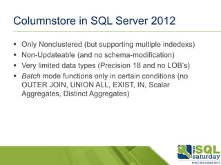 Columnstore in SQL Server 2012
 Only Nonclustered (but supporting multiple indedexs)
 Non-Updateable (and no schema-modification)
 Very limited data types (Precision 18 and no LOB’s)
 Batch mode functions only in certain conditions (no
OUTER JOIN, UNION ALL, EXIST, IN, Scalar
Aggregates, Distinct Aggregates)
 