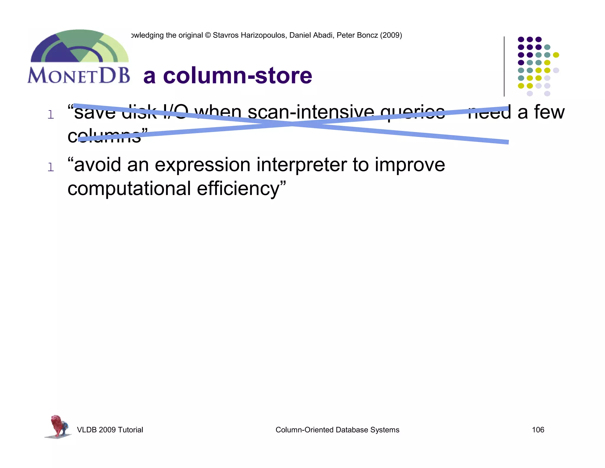 Re-use permitted when acknowledging the original © Stavros Harizopoulos, Daniel Abadi, Peter Boncz (2009)




                               a column-store
   l     “save disk I/O when scan-intensive queries                                                         need a few
         columns”
   l     “avoid an expression interpreter to improve
         computational efficiency”




            VLDB 2009 Tutorial                                       Column-Oriented Database Systems             106
 