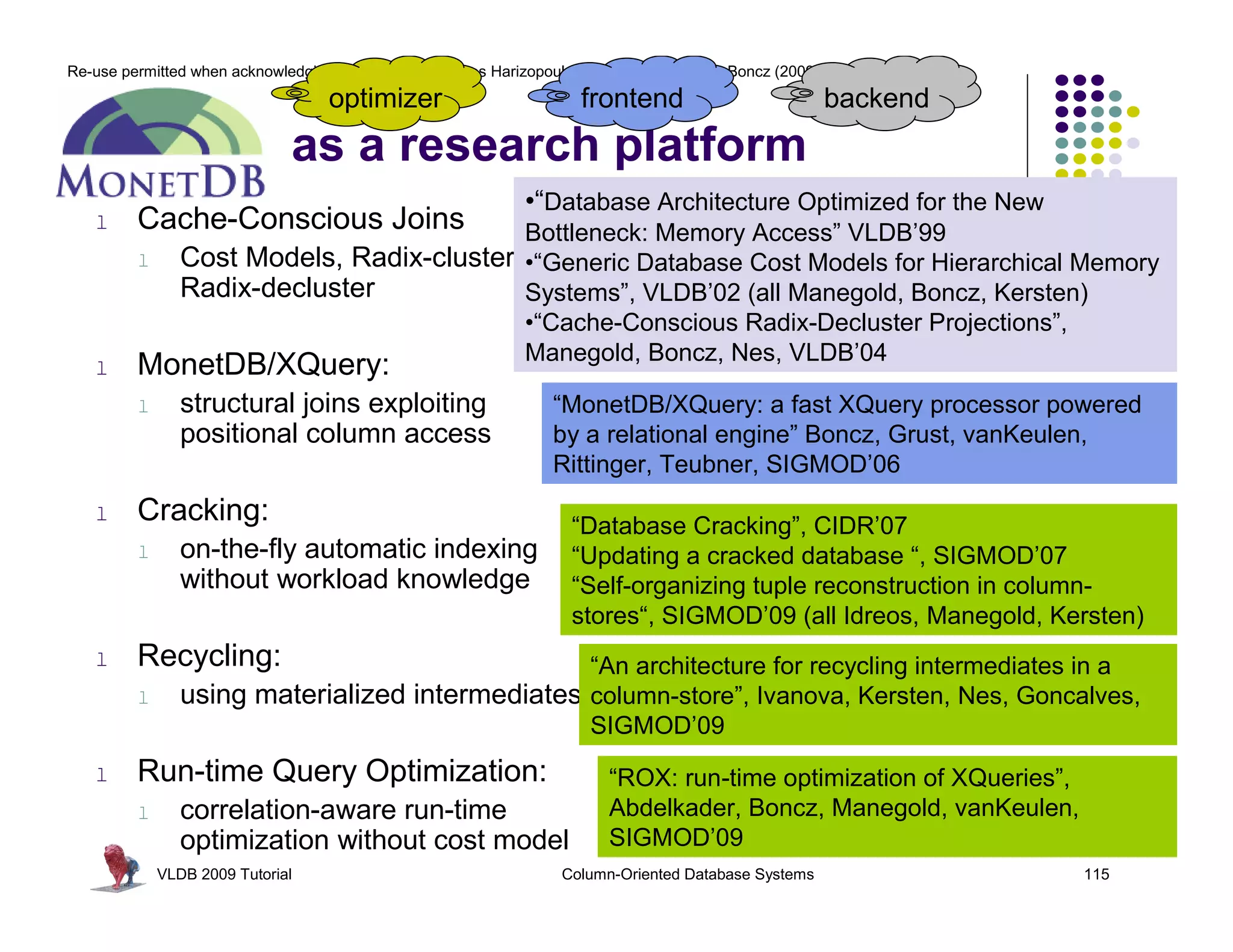 Re-use permitted when acknowledging the original © Stavros Harizopoulos, Daniel Abadi, Peter Boncz (2009)
                                    optimizer                          frontend                             backend
                               as a research platform
                                                               •“Database Architecture Optimized for the New
   l     Cache-Conscious Joins              Bottleneck: Memory Access” VLDB’99
         l      Cost Models, Radix-cluster, •“Generic Database Cost Models for Hierarchical Memory
                Radix-decluster             Systems”, VLDB’02 (all Manegold, Boncz, Kersten)
                                            •“Cache-Conscious Radix-Decluster Projections”,
                                            Manegold, Boncz, Nes, VLDB’04
   l     MonetDB/XQuery:
         l      structural joins exploiting                        “MonetDB/XQuery: a fast XQuery processor powered
                positional column access                           by a relational engine” Boncz, Grust, vanKeulen,
                                                                   Rittinger, Teubner, SIGMOD’06
   l     Cracking:                                                    “Database Cracking”, CIDR’07
         l      on-the-fly automatic indexing                         “Updating a cracked database “, SIGMOD’07
                without workload knowledge                            “Self-organizing tuple reconstruction in column-
                                                                      stores“, SIGMOD’09 (all Idreos, Manegold, Kersten)
   l     Recycling:                              “An architecture for recycling intermediates in a
         l      using materialized intermediates column-store”, Ivanova, Kersten, Nes, Goncalves,
                                                 SIGMOD’09
   l     Run-time Query Optimization:                                      “ROX: run-time optimization of XQueries”,
         l      correlation-aware run-time                                 Abdelkader, Boncz, Manegold, vanKeulen,
                optimization without cost model                            SIGMOD’09
             VLDB 2009 Tutorial                                      Column-Oriented Database Systems                  115
 