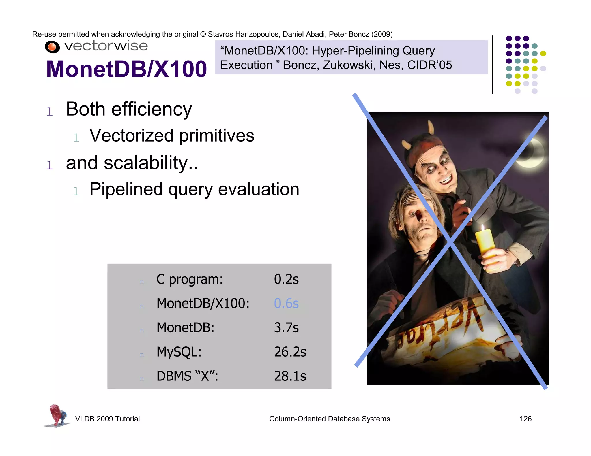 Re-use permitted when acknowledging the original © Stavros Harizopoulos, Daniel Abadi, Peter Boncz (2009)

                                                      “MonetDB/X100: Hyper-Pipelining Query
                                                      Execution ” Boncz, Zukowski, Nes, CIDR’05
   MonetDB/X100
   l     Both efficiency
           l    Vectorized primitives
   l     and scalability..
           l    Pipelined query evaluation



                               n    C program:                        0.2s
                               n    MonetDB/X100:                     0.6s
                               n    MonetDB:                          3.7s
                               n    MySQL:                            26.2s
                               n    DBMS “X”:                         28.1s


            VLDB 2009 Tutorial                                       Column-Oriented Database Systems       126
 