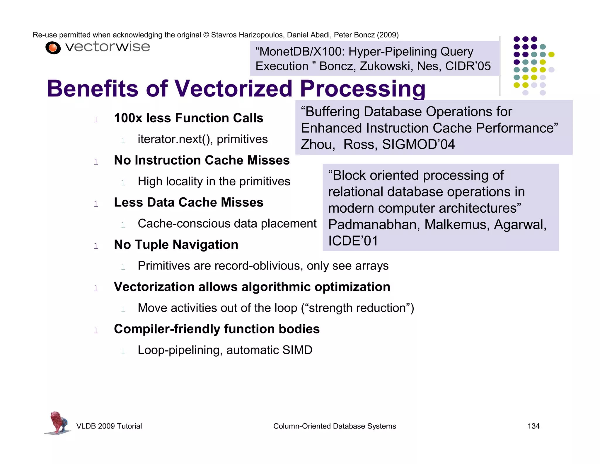 Re-use permitted when acknowledging the original © Stavros Harizopoulos, Daniel Abadi, Peter Boncz (2009)

                                                               “MonetDB/X100: Hyper-Pipelining Query
                                                               Execution ” Boncz, Zukowski, Nes, CIDR’05

   Benefits of Vectorized Processing
                 l     100x less Function Calls                             “Buffering Database Operations for
                                                                            Enhanced Instruction Cache Performance”
                         l    iterator.next(), primitives                   Zhou, Ross, SIGMOD’04
                 l     No Instruction Cache Misses
                         l
                                                         “Block oriented processing of
                              High locality in the primitives
                                                         relational database operations in
                 l     Less Data Cache Misses            modern computer architectures”
                        l Cache-conscious data placement Padmanabhan, Malkemus, Agarwal,

                 l     No Tuple Navigation               ICDE’01
                         l    Primitives are record-oblivious, only see arrays
                 l     Vectorization allows algorithmic optimization
                         l    Move activities out of the loop (“strength reduction”)
                 l     Compiler-friendly function bodies
                         l    Loop-pipelining, automatic SIMD




            VLDB 2009 Tutorial                                       Column-Oriented Database Systems         134
 