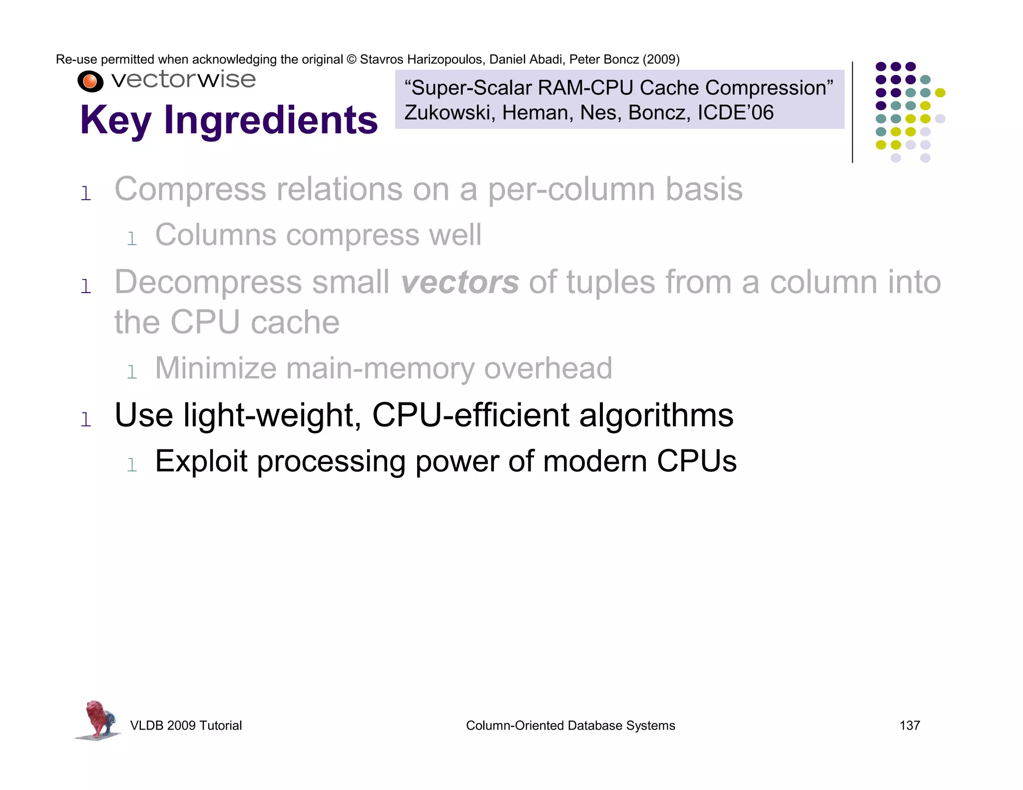 Re-use permitted when acknowledging the original © Stavros Harizopoulos, Daniel Abadi, Peter Boncz (2009)

                                                          “Super-Scalar RAM-CPU Cache Compression”
                                                          Zukowski, Heman, Nes, Boncz, ICDE’06
   Key Ingredients
   l     Compress relations on a per-column basis
           l    Columns compress well
   l     Decompress small vectors of tuples from a column into
         the CPU cache
           l    Minimize main-memory overhead
   l     Use light-weight, CPU-efficient algorithms
           l    Exploit processing power of modern CPUs




            VLDB 2009 Tutorial                                       Column-Oriented Database Systems       137
 