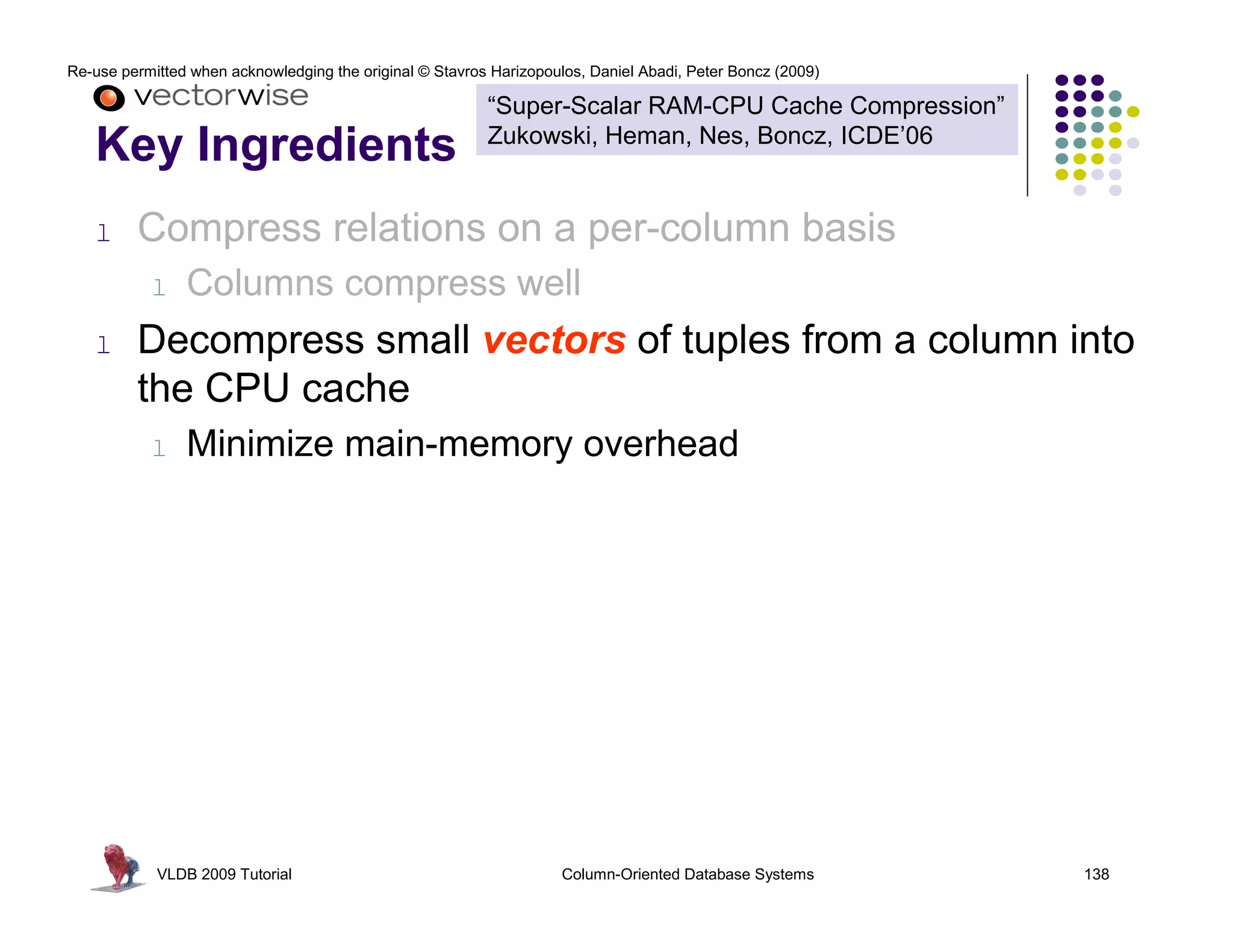 Re-use permitted when acknowledging the original © Stavros Harizopoulos, Daniel Abadi, Peter Boncz (2009)

                                                          “Super-Scalar RAM-CPU Cache Compression”
                                                          Zukowski, Heman, Nes, Boncz, ICDE’06
   Key Ingredients
   l     Compress relations on a per-column basis
           l    Columns compress well
   l     Decompress small vectors of tuples from a column into
         the CPU cache
           l    Minimize main-memory overhead




            VLDB 2009 Tutorial                                       Column-Oriented Database Systems       138
 