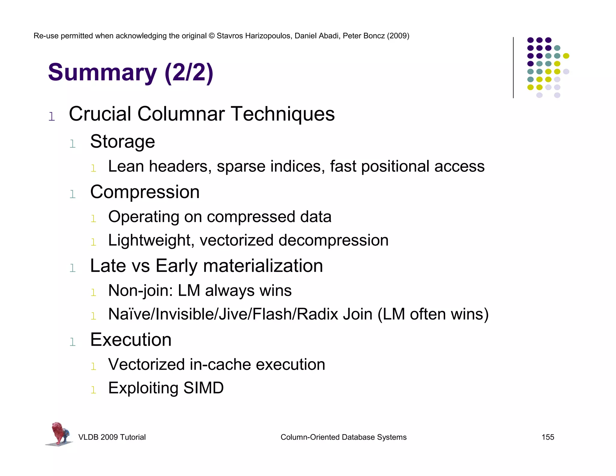 Re-use permitted when acknowledging the original © Stavros Harizopoulos, Daniel Abadi, Peter Boncz (2009)




   Summary (2/2)
   l     Crucial Columnar Techniques
         l      Storage
                l   Lean headers, sparse indices, fast positional access
         l      Compression
                l   Operating on compressed data
                l   Lightweight, vectorized decompression
         l      Late vs Early materialization
                l   Non-join: LM always wins
                l   Naïve/Invisible/Jive/Flash/Radix Join (LM often wins)
         l      Execution
                l   Vectorized in-cache execution
                l   Exploiting SIMD

             VLDB 2009 Tutorial                                      Column-Oriented Database Systems       155
 