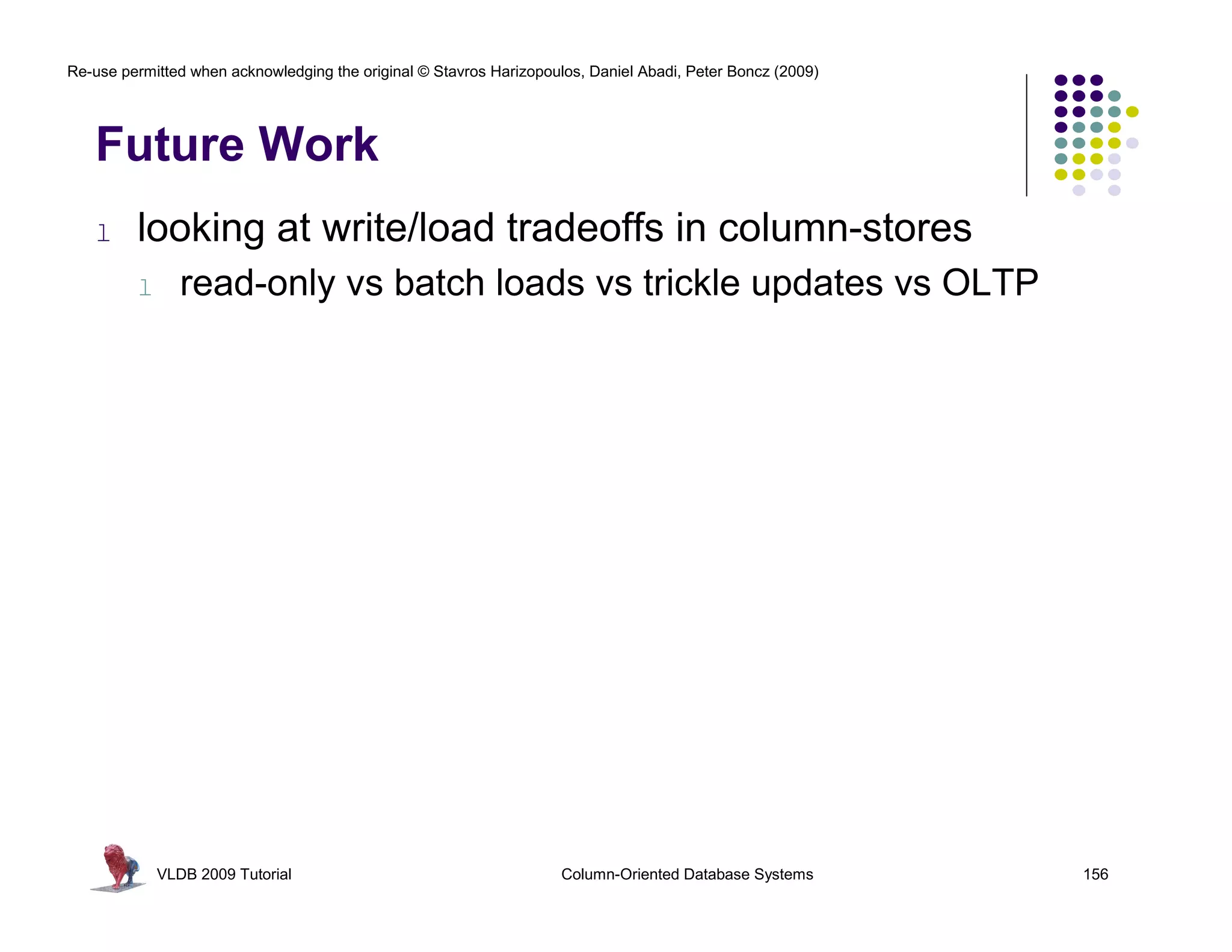Re-use permitted when acknowledging the original © Stavros Harizopoulos, Daniel Abadi, Peter Boncz (2009)




   Future Work
   l     looking at write/load tradeoffs in column-stores
         l      read-only vs batch loads vs trickle updates vs OLTP




             VLDB 2009 Tutorial                                      Column-Oriented Database Systems       156
 