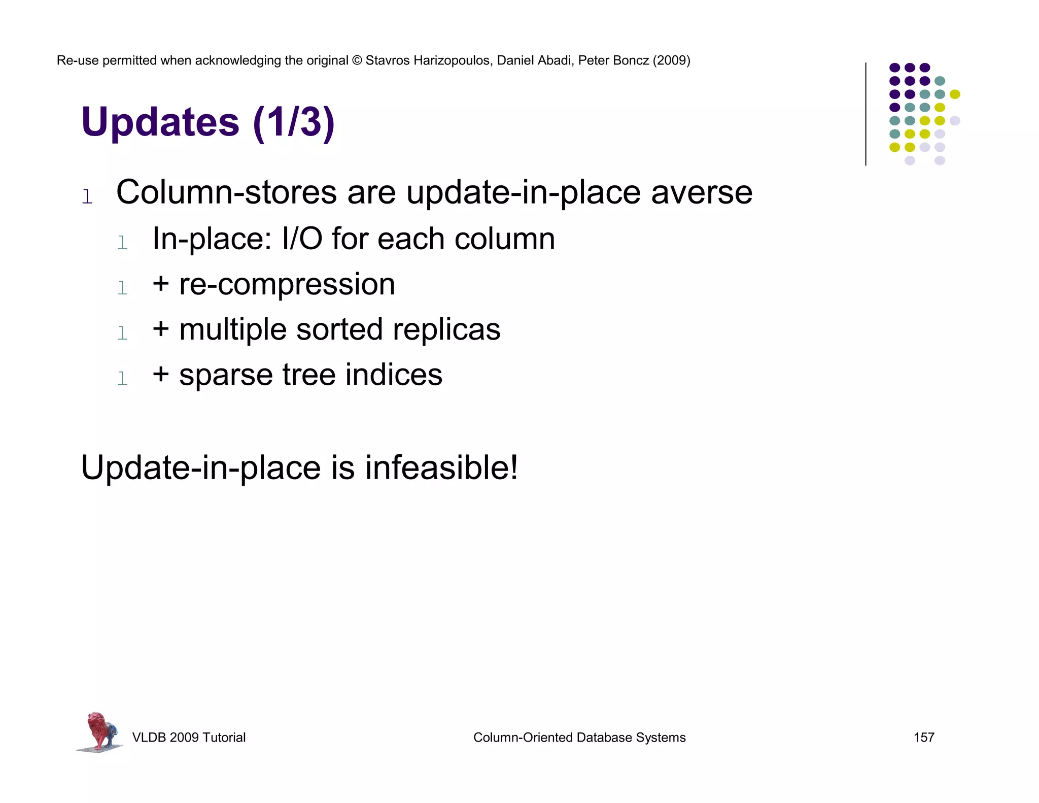 Re-use permitted when acknowledging the original © Stavros Harizopoulos, Daniel Abadi, Peter Boncz (2009)




   Updates (1/3)
   l     Column-stores are update-in-place averse
         l      In-place: I/O for each column
         l      + re-compression
         l      + multiple sorted replicas
         l      + sparse tree indices

   Update-in-place is infeasible!




             VLDB 2009 Tutorial                                      Column-Oriented Database Systems       157
 