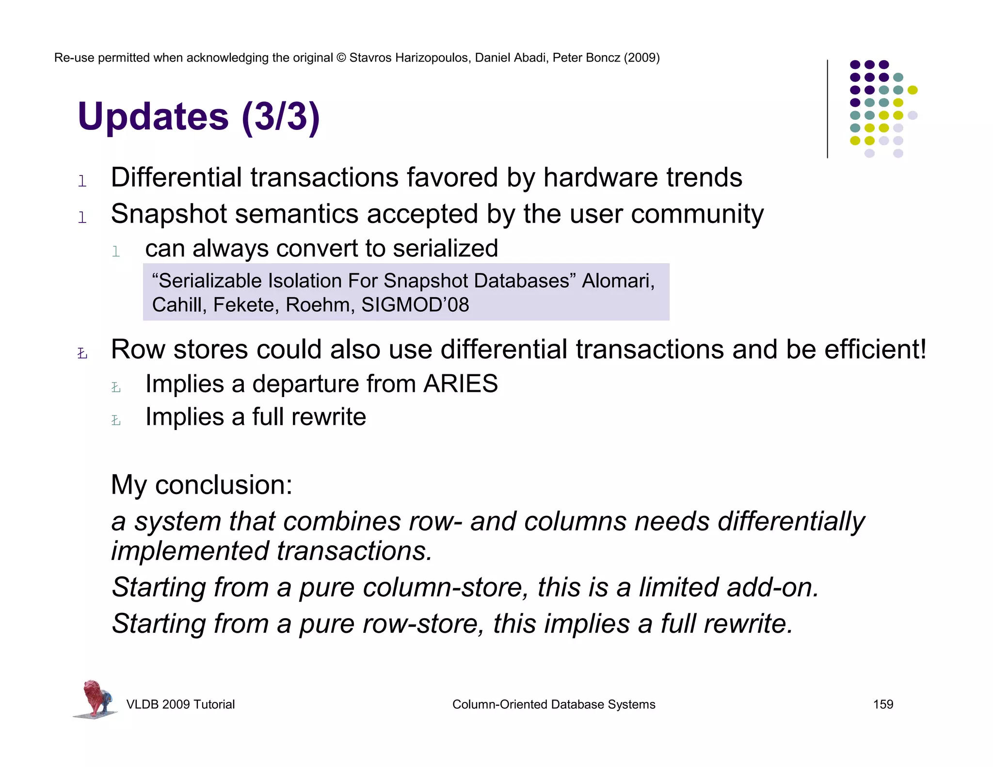 Re-use permitted when acknowledging the original © Stavros Harizopoulos, Daniel Abadi, Peter Boncz (2009)




   Updates (3/3)
   l     Differential transactions favored by hardware trends
   l     Snapshot semantics accepted by the user community
         l      can always convert to serialized
                 “Serializable Isolation For Snapshot Databases” Alomari,
                 Cahill, Fekete, Roehm, SIGMOD’08

   Ł     Row stores could also use differential transactions and be efficient!
         Ł      Implies a departure from ARIES
         Ł      Implies a full rewrite

         My conclusion:
         a system that combines row- and columns needs differentially
         implemented transactions.
         Starting from a pure column-store, this is a limited add-on.
         Starting from a pure row-store, this implies a full rewrite.

             VLDB 2009 Tutorial                                      Column-Oriented Database Systems       159
 