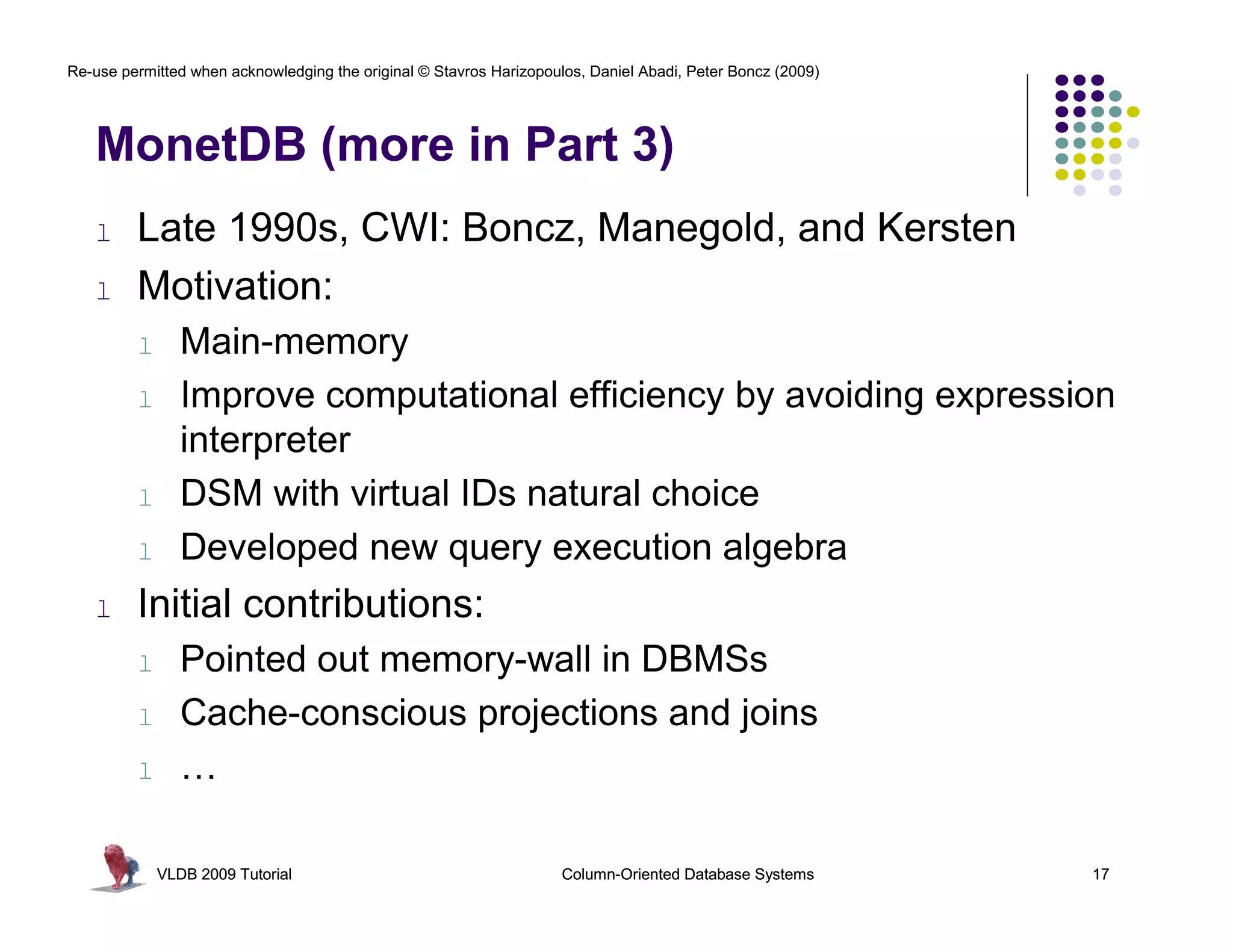 Re-use permitted when acknowledging the original © Stavros Harizopoulos, Daniel Abadi, Peter Boncz (2009)




   MonetDB (more in Part 3)
   l     Late 1990s, CWI: Boncz, Manegold, and Kersten
   l     Motivation:
         l      Main-memory
         l      Improve computational efficiency by avoiding expression
                interpreter
         l      DSM with virtual IDs natural choice
         l      Developed new query execution algebra
   l     Initial contributions:
         l      Pointed out memory-wall in DBMSs
         l      Cache-conscious projections and joins
         l      …

             VLDB 2009 Tutorial                                      Column-Oriented Database Systems       17
 