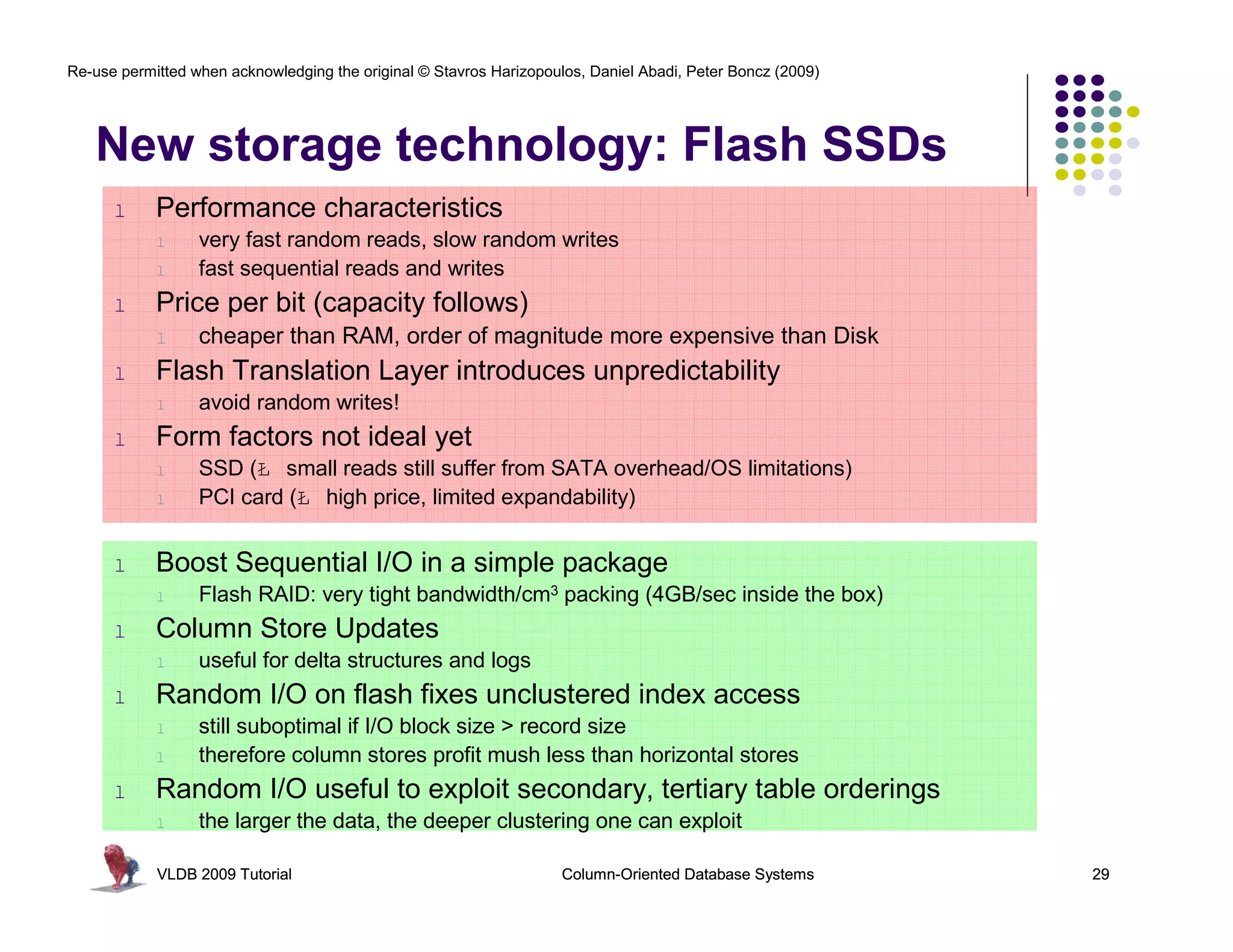 Re-use permitted when acknowledging the original © Stavros Harizopoulos, Daniel Abadi, Peter Boncz (2009)




   New storage technology: Flash SSDs
      l     Performance characteristics
            l     very fast random reads, slow random writes
            l     fast sequential reads and writes
      l     Price per bit (capacity follows)
            l     cheaper than RAM, order of magnitude more expensive than Disk
      l     Flash Translation Layer introduces unpredictability
            l     avoid random writes!
      l     Form factors not ideal yet
            l     SSD (Ł small reads still suffer from SATA overhead/OS limitations)
            l     PCI card (Ł high price, limited expandability)


      l     Boost Sequential I/O in a simple package
            l     Flash RAID: very tight bandwidth/cm3 packing (4GB/sec inside the box)
      l     Column Store Updates
            l     useful for delta structures and logs
      l     Random I/O on flash fixes unclustered index access
            l     still suboptimal if I/O block size > record size
            l     therefore column stores profit mush less than horizontal stores
      l     Random I/O useful to exploit secondary, tertiary table orderings
            l     the larger the data, the deeper clustering one can exploit

            VLDB 2009 Tutorial                                       Column-Oriented Database Systems       29
 