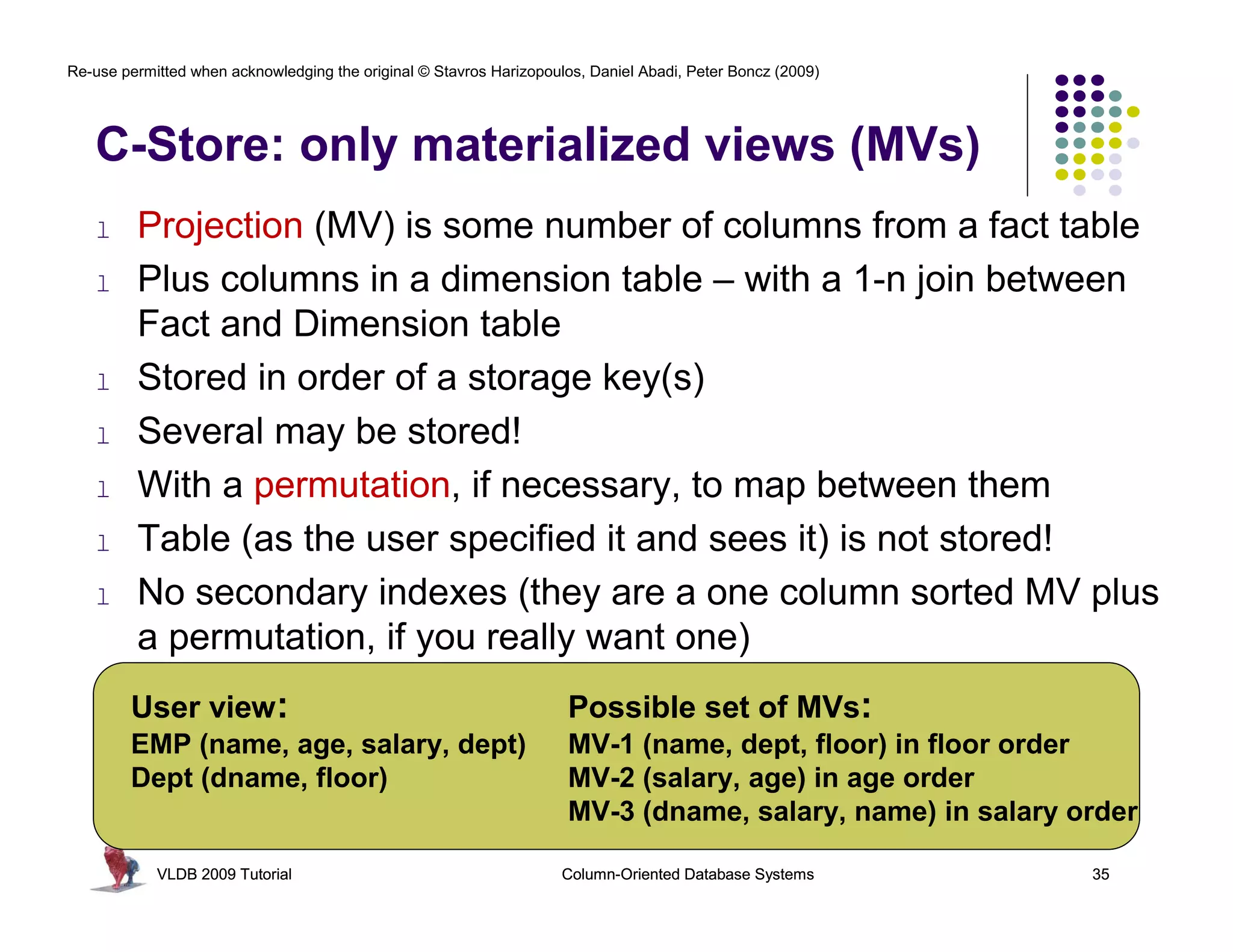 Re-use permitted when acknowledging the original © Stavros Harizopoulos, Daniel Abadi, Peter Boncz (2009)




   C-Store: only materialized views (MVs)
   l     Projection (MV) is some number of columns from a fact table
   l     Plus columns in a dimension table – with a 1-n join between
         Fact and Dimension table
   l     Stored in order of a storage key(s)
   l     Several may be stored!
   l     With a permutation, if necessary, to map between them
   l     Table (as the user specified it and sees it) is not stored!
   l     No secondary indexes (they are a one column sorted MV plus
         a permutation, if you really want one)
        User view:                                                   Possible set of MVs:
        EMP (name, age, salary, dept)                                MV-1 (name, dept, floor) in floor order
        Dept (dname, floor)                                          MV-2 (salary, age) in age order
                                                                     MV-3 (dname, salary, name) in salary order

            VLDB 2009 Tutorial                                       Column-Oriented Database Systems       35
 
