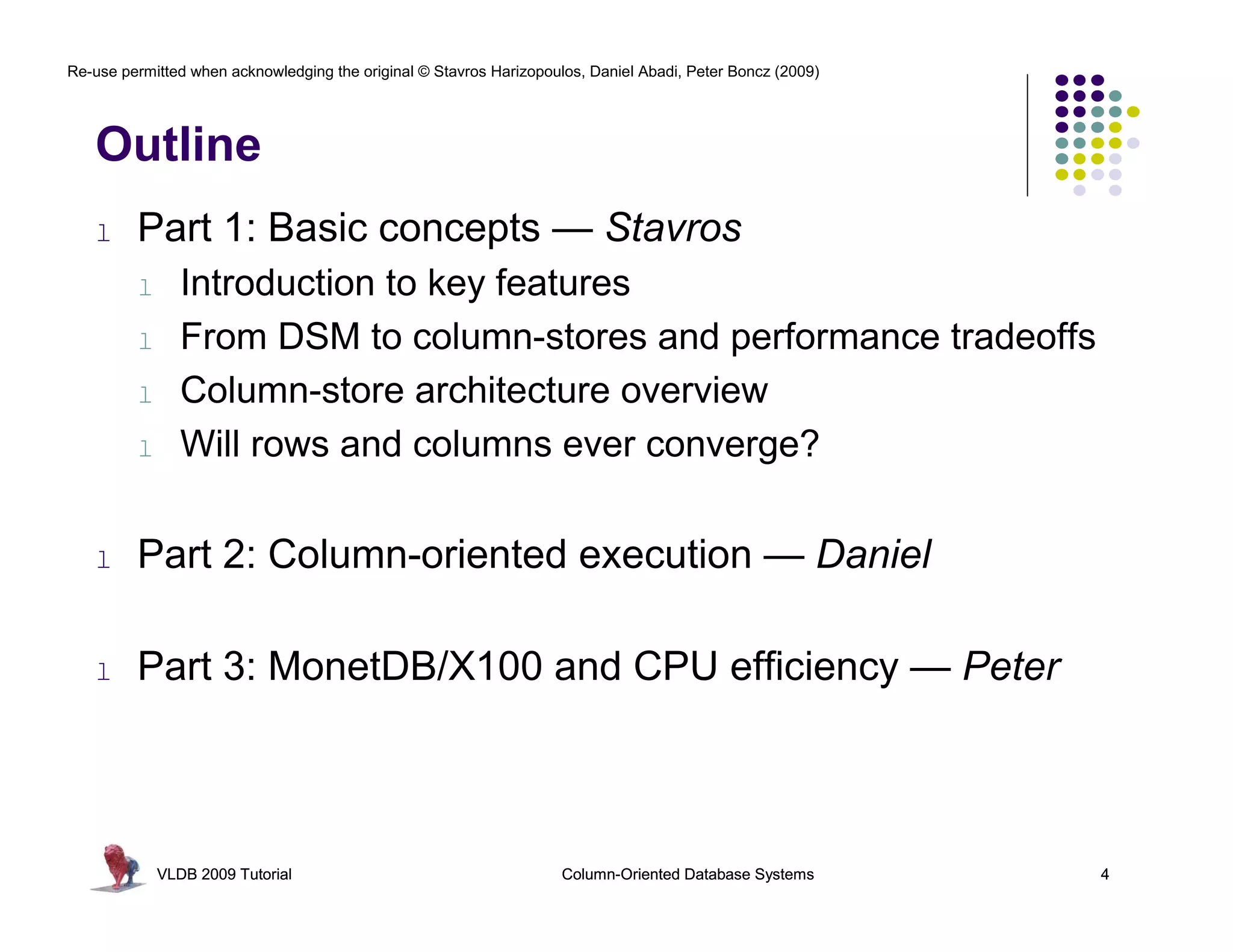 Re-use permitted when acknowledging the original © Stavros Harizopoulos, Daniel Abadi, Peter Boncz (2009)




   Outline
   l     Part 1: Basic concepts — Stavros
         l      Introduction to key features
         l      From DSM to column-stores and performance tradeoffs
         l      Column-store architecture overview
         l      Will rows and columns ever converge?

   l     Part 2: Column-oriented execution — Daniel

   l     Part 3: MonetDB/X100 and CPU efficiency — Peter



             VLDB 2009 Tutorial                                      Column-Oriented Database Systems       4
 