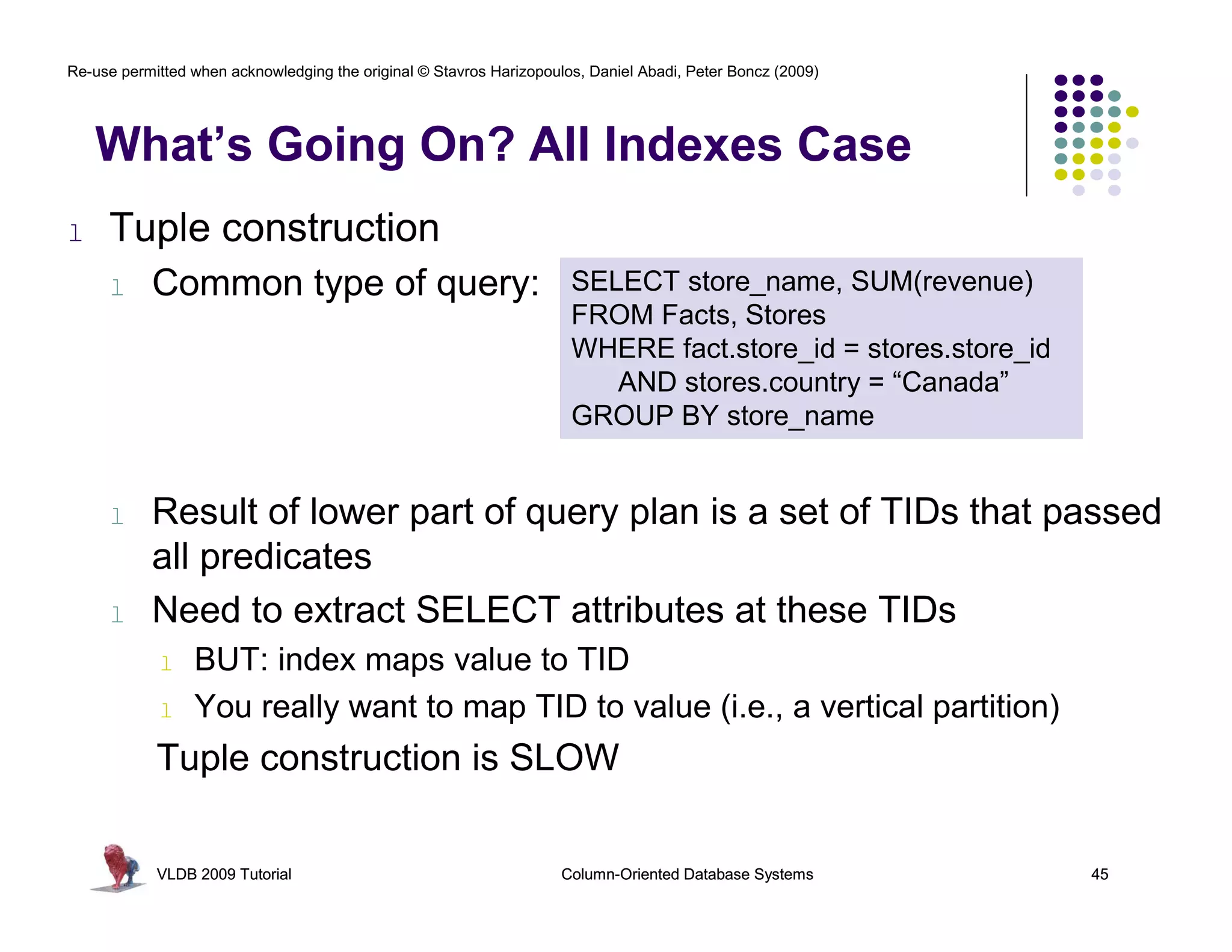 Re-use permitted when acknowledging the original © Stavros Harizopoulos, Daniel Abadi, Peter Boncz (2009)




    What’s Going On? All Indexes Case
l    Tuple construction
     l     Common type of query:                                      SELECT store_name, SUM(revenue)
                                                                      FROM Facts, Stores
                                                                      WHERE fact.store_id = stores.store_id
                                                                         AND stores.country = “Canada”
                                                                      GROUP BY store_name


     l     Result of lower part of query plan is a set of TIDs that passed
           all predicates
     l     Need to extract SELECT attributes at these TIDs
            l    BUT: index maps value to TID
            l    You really want to map TID to value (i.e., a vertical partition)
            Tuple construction is SLOW

            VLDB 2009 Tutorial                                       Column-Oriented Database Systems         45
 