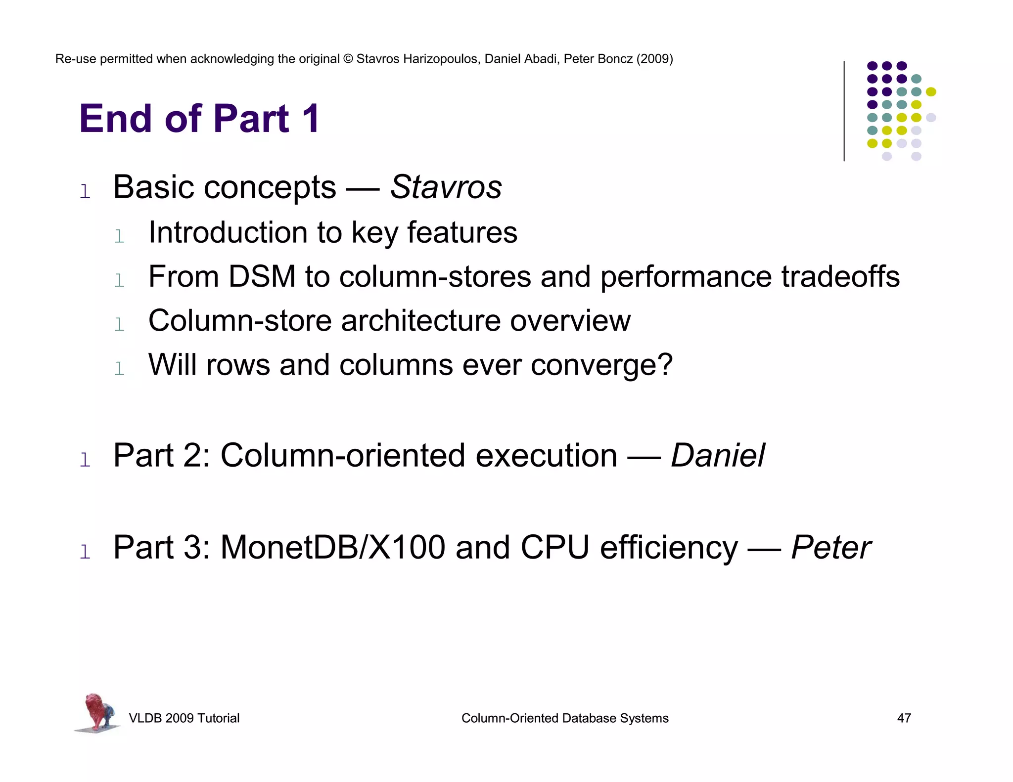 Re-use permitted when acknowledging the original © Stavros Harizopoulos, Daniel Abadi, Peter Boncz (2009)




   End of Part 1
   l     Basic concepts — Stavros
         l      Introduction to key features
         l      From DSM to column-stores and performance tradeoffs
         l      Column-store architecture overview
         l      Will rows and columns ever converge?

   l     Part 2: Column-oriented execution — Daniel

   l     Part 3: MonetDB/X100 and CPU efficiency — Peter



             VLDB 2009 Tutorial                                      Column-Oriented Database Systems       47
 