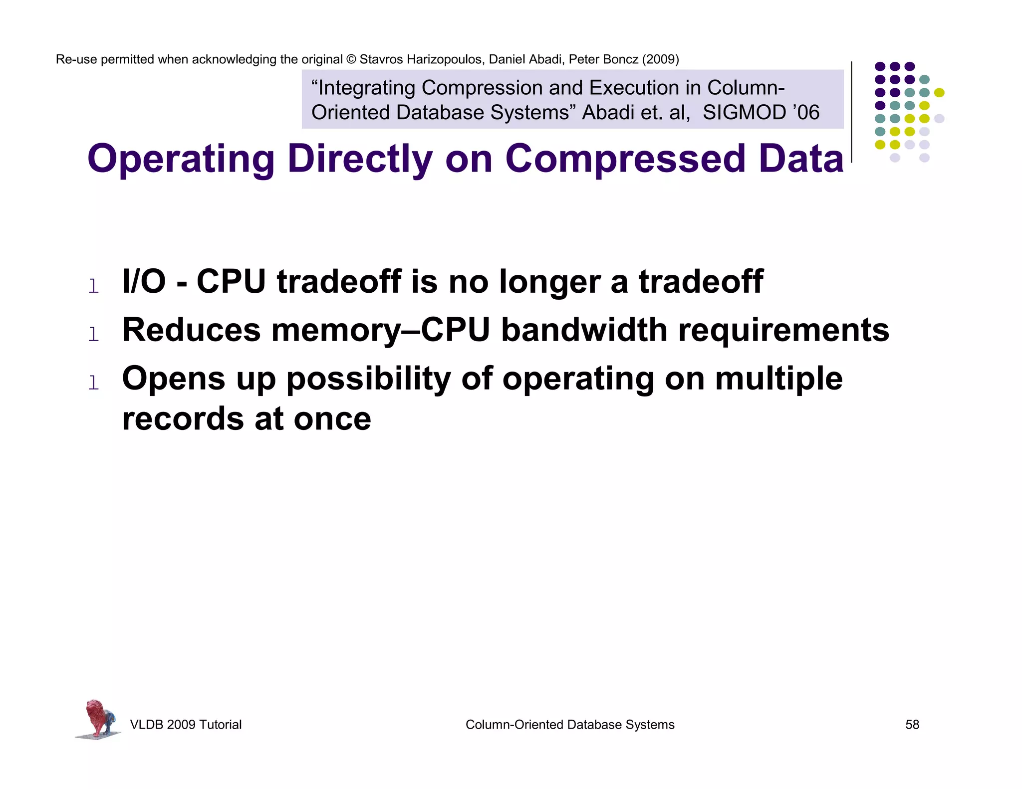 Re-use permitted when acknowledging the original © Stavros Harizopoulos, Daniel Abadi, Peter Boncz (2009)

                                           “Integrating Compression and Execution in Column-
                                           Oriented Database Systems” Abadi et. al, SIGMOD ’06

     Operating Directly on Compressed Data


     l     I/O - CPU tradeoff is no longer a tradeoff
     l     Reduces memory–CPU bandwidth requirements
     l     Opens up possibility of operating on multiple
           records at once




            VLDB 2009 Tutorial                                       Column-Oriented Database Systems       58
 