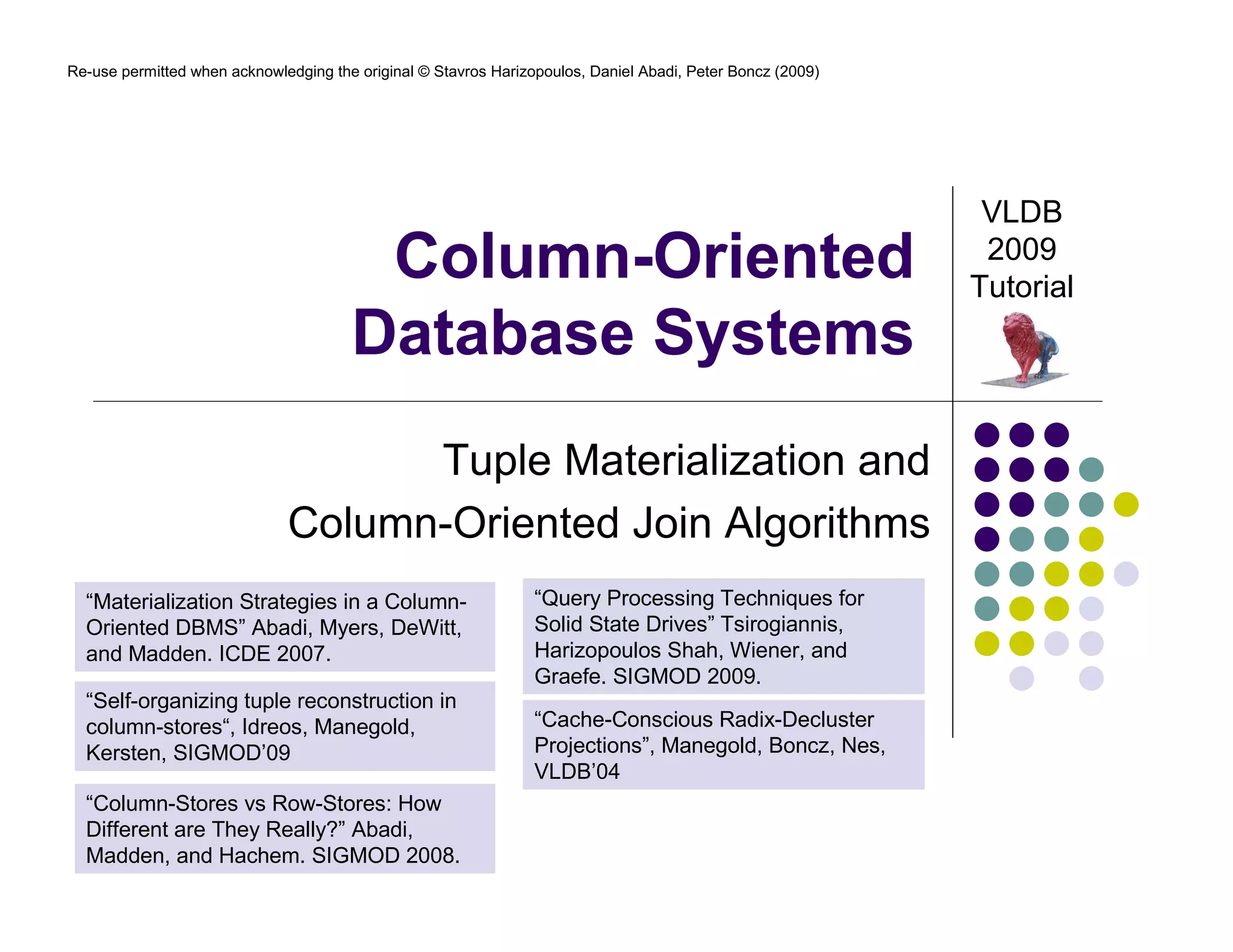 Re-use permitted when acknowledging the original © Stavros Harizopoulos, Daniel Abadi, Peter Boncz (2009)




                                                                                                             VLDB
                                        Column-Oriented                                                      2009
                                                                                                            Tutorial
                                       Database Systems
                                    Tuple Materialization and
                              Column-Oriented Join Algorithms
  “Materialization Strategies in a Column-                       “Query Processing Techniques for
  Oriented DBMS” Abadi, Myers, DeWitt,                           Solid State Drives” Tsirogiannis,
  and Madden. ICDE 2007.                                         Harizopoulos Shah, Wiener, and
                                                                 Graefe. SIGMOD 2009.
  “Self-organizing tuple reconstruction in
  column-stores“, Idreos, Manegold,                              “Cache-Conscious Radix-Decluster
  Kersten, SIGMOD’09                                             Projections”, Manegold, Boncz, Nes,
                                                                 VLDB’04
  “Column-Stores vs Row-Stores: How
  Different are They Really?” Abadi,
  Madden, and Hachem. SIGMOD 2008.
 