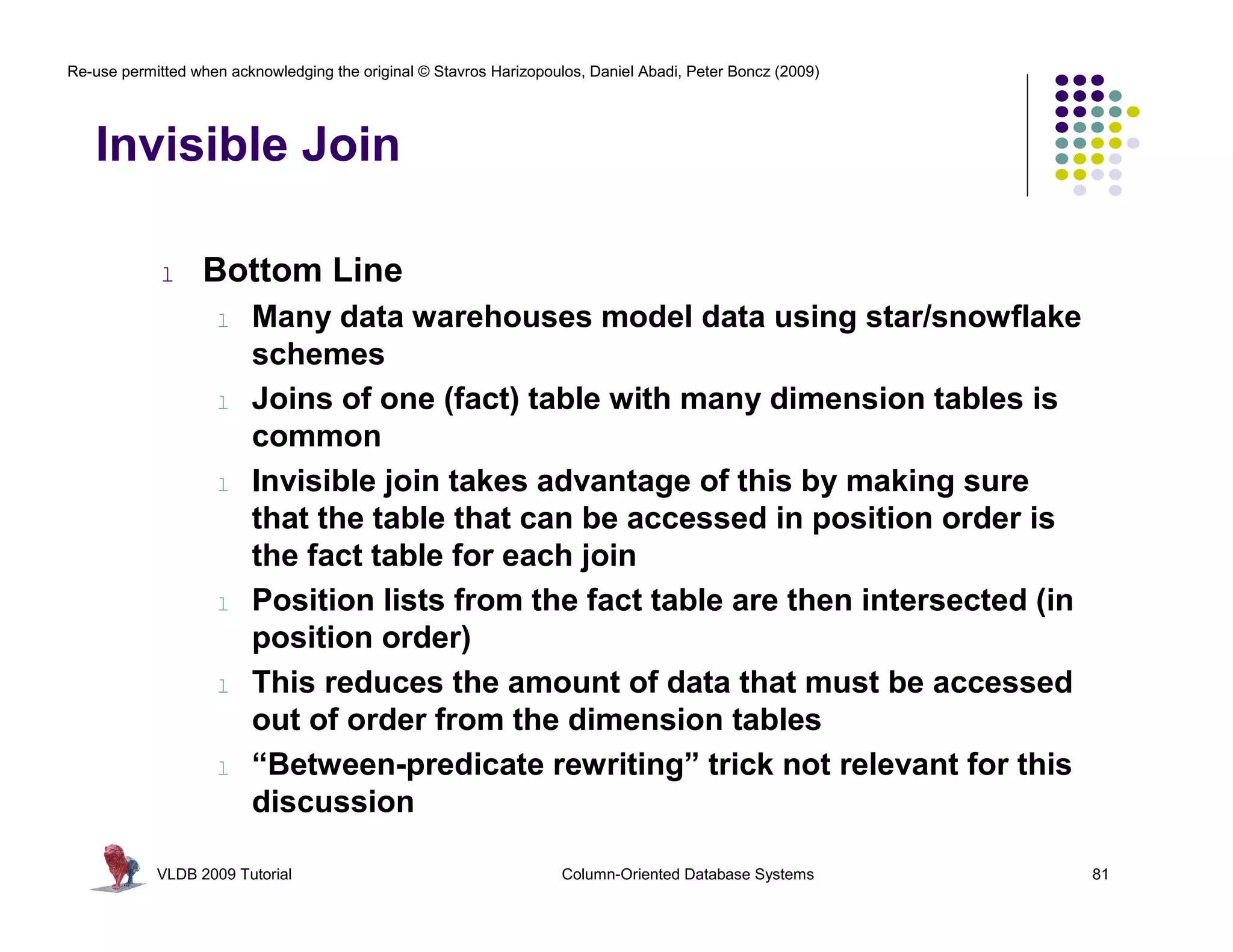 Re-use permitted when acknowledging the original © Stavros Harizopoulos, Daniel Abadi, Peter Boncz (2009)




   Invisible Join

             l    Bottom Line
                    l    Many data warehouses model data using star/snowflake
                         schemes
                    l    Joins of one (fact) table with many dimension tables is
                         common
                    l    Invisible join takes advantage of this by making sure
                         that the table that can be accessed in position order is
                         the fact table for each join
                    l    Position lists from the fact table are then intersected (in
                         position order)
                    l    This reduces the amount of data that must be accessed
                         out of order from the dimension tables
                    l    “Between-predicate rewriting” trick not relevant for this
                         discussion

            VLDB 2009 Tutorial                                       Column-Oriented Database Systems       81
 