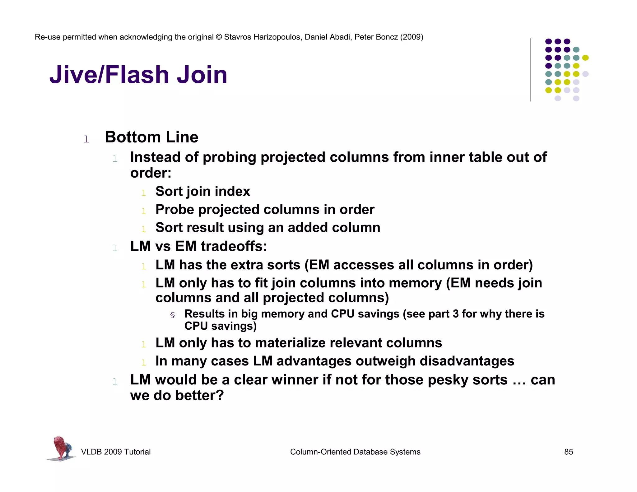 Re-use permitted when acknowledging the original © Stavros Harizopoulos, Daniel Abadi, Peter Boncz (2009)




   Jive/Flash Join

             l    Bottom Line
                    l    Instead of probing projected columns from inner table out of
                         order:
                            l    Sort join index
                            l    Probe projected columns in order
                            l    Sort result using an added column
                    l    LM vs EM tradeoffs:
                            l    LM has the extra sorts (EM accesses all columns in order)
                            l    LM only has to fit join columns into memory (EM needs join
                                 columns and all projected columns)
                                    §   Results in big memory and CPU savings (see part 3 for why there is
                                        CPU savings)
                            l    LM only has to materialize relevant columns
                            l    In many cases LM advantages outweigh disadvantages
                    l    LM would be a clear winner if not for those pesky sorts … can
                         we do better?


            VLDB 2009 Tutorial                                       Column-Oriented Database Systems        85
 