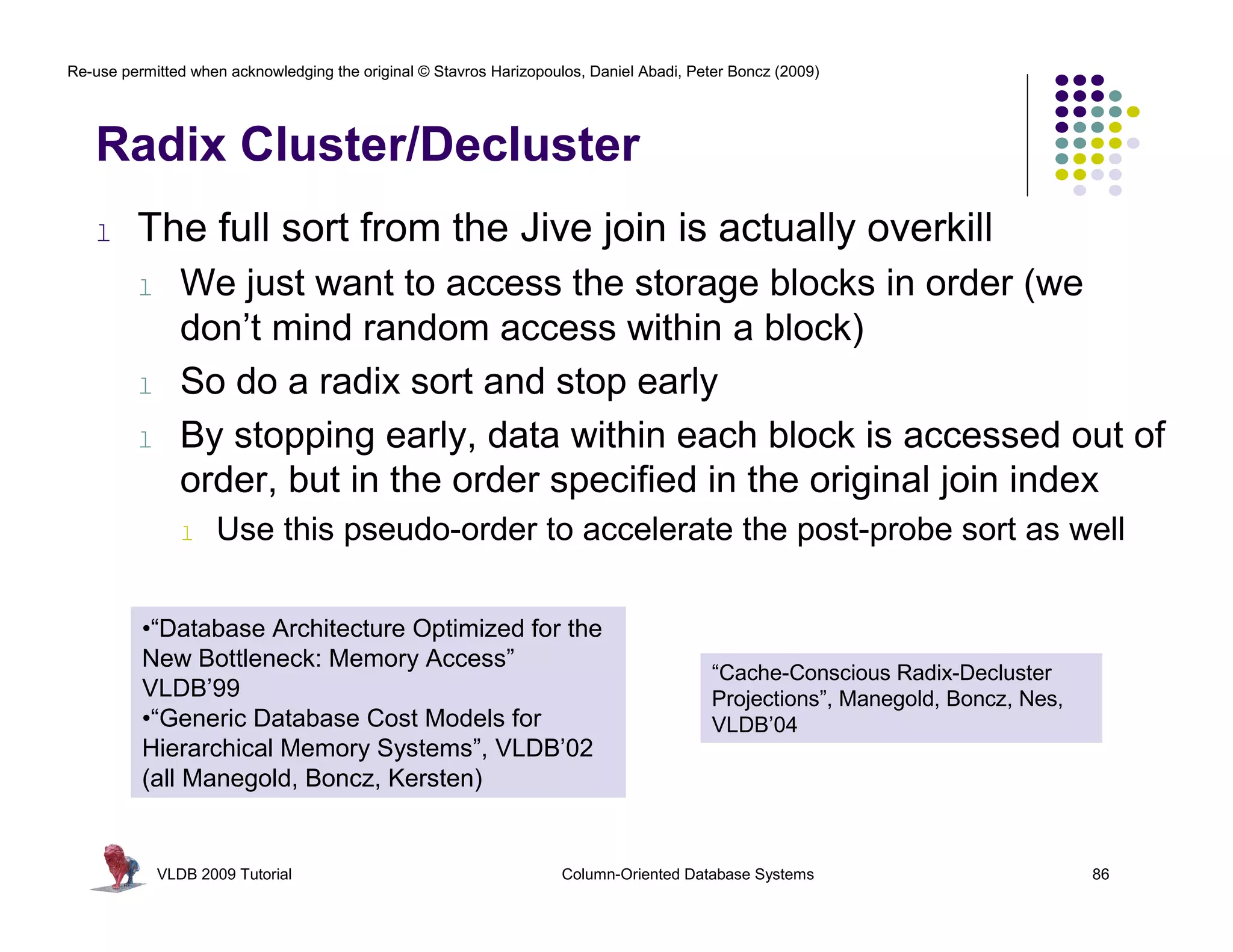 Re-use permitted when acknowledging the original © Stavros Harizopoulos, Daniel Abadi, Peter Boncz (2009)




   Radix Cluster/Decluster
   l     The full sort from the Jive join is actually overkill
         l      We just want to access the storage blocks in order (we
                don’t mind random access within a block)
         l      So do a radix sort and stop early
         l      By stopping early, data within each block is accessed out of
                order, but in the order specified in the original join index
                l   Use this pseudo-order to accelerate the post-probe sort as well

          •“Database Architecture Optimized for the
          New Bottleneck: Memory Access”
                                                                                         “Cache-Conscious Radix-Decluster
          VLDB’99                                                                        Projections”, Manegold, Boncz, Nes,
          •“Generic Database Cost Models for                                             VLDB’04
          Hierarchical Memory Systems”, VLDB’02
          (all Manegold, Boncz, Kersten)


             VLDB 2009 Tutorial                                      Column-Oriented Database Systems                          86
 