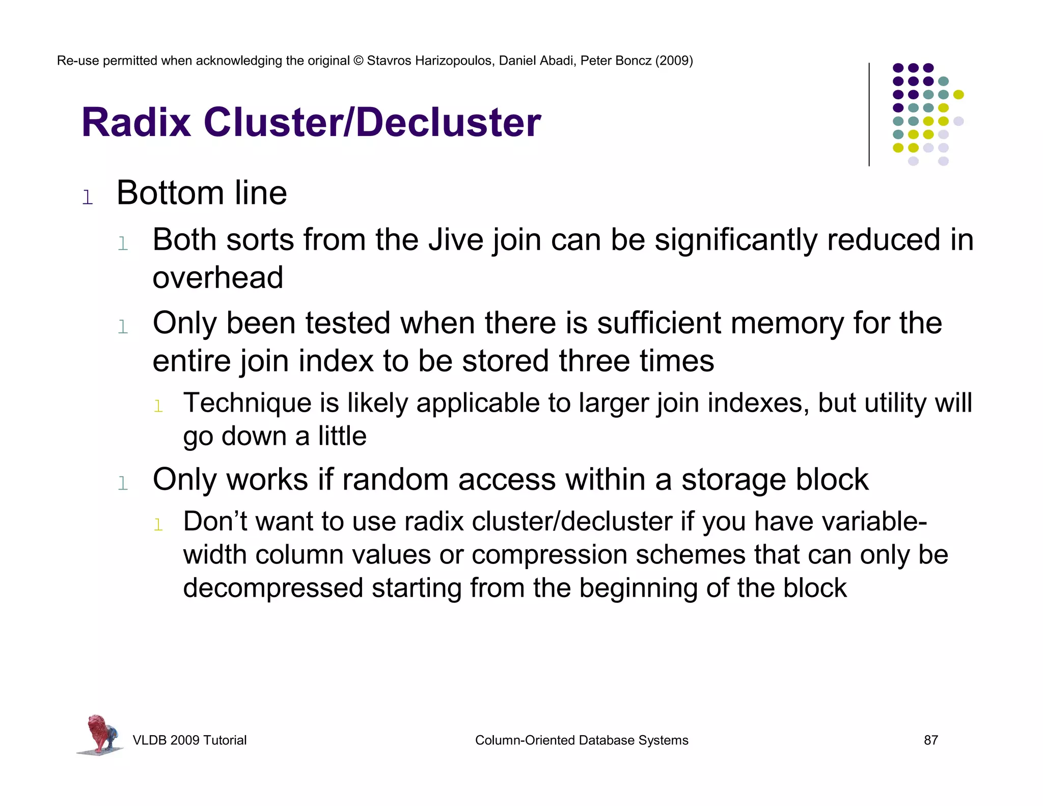 Re-use permitted when acknowledging the original © Stavros Harizopoulos, Daniel Abadi, Peter Boncz (2009)




   Radix Cluster/Decluster
   l     Bottom line
         l      Both sorts from the Jive join can be significantly reduced in
                overhead
         l      Only been tested when there is sufficient memory for the
                entire join index to be stored three times
                l   Technique is likely applicable to larger join indexes, but utility will
                    go down a little
         l      Only works if random access within a storage block
                l   Don’t want to use radix cluster/decluster if you have variable-
                    width column values or compression schemes that can only be
                    decompressed starting from the beginning of the block




             VLDB 2009 Tutorial                                      Column-Oriented Database Systems       87
 