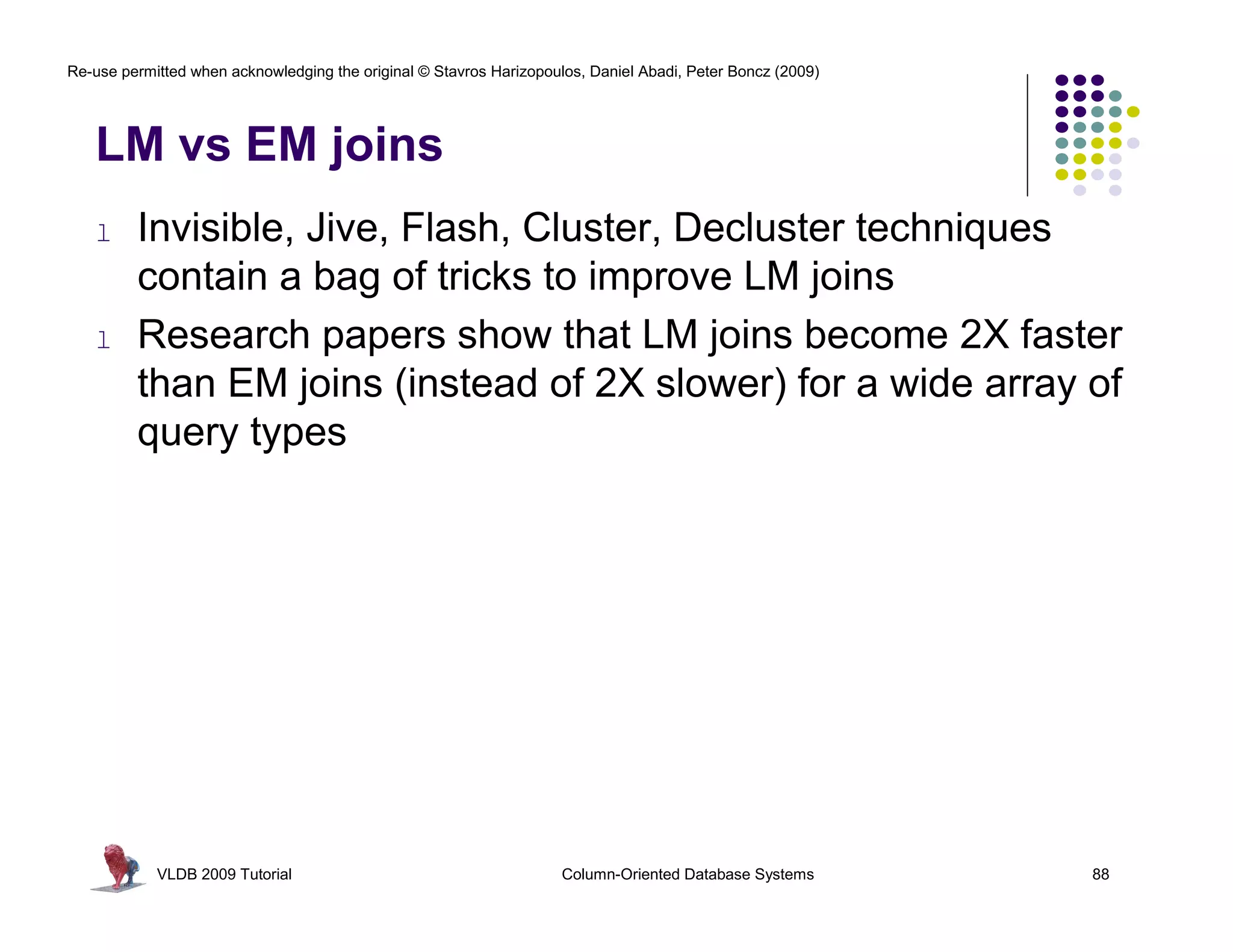 Re-use permitted when acknowledging the original © Stavros Harizopoulos, Daniel Abadi, Peter Boncz (2009)




   LM vs EM joins
   l     Invisible, Jive, Flash, Cluster, Decluster techniques
         contain a bag of tricks to improve LM joins
   l     Research papers show that LM joins become 2X faster
         than EM joins (instead of 2X slower) for a wide array of
         query types




            VLDB 2009 Tutorial                                       Column-Oriented Database Systems       88
 