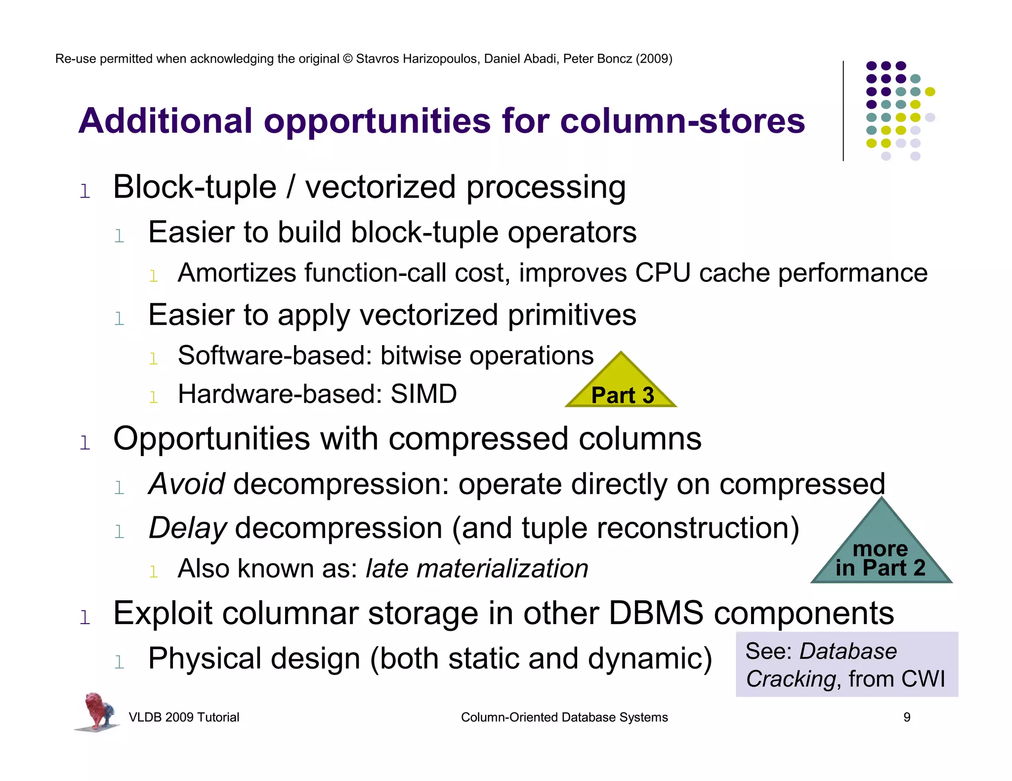 Re-use permitted when acknowledging the original © Stavros Harizopoulos, Daniel Abadi, Peter Boncz (2009)




   Additional opportunities for column-stores
   l     Block-tuple / vectorized processing
         l      Easier to build block-tuple operators
                l   Amortizes function-call cost, improves CPU cache performance
         l      Easier to apply vectorized primitives
                l   Software-based: bitwise operations
                l   Hardware-based: SIMD              Part 3

   l     Opportunities with compressed columns
         l      Avoid decompression: operate directly on compressed
         l      Delay decompression (and tuple reconstruction)
                                                                                                                      more
                l   Also known as: late materialization                                                             in Part 2

   l     Exploit columnar storage in other DBMS components
         l      Physical design (both static and dynamic)                                                   See: Database
                                                                                                            Cracking, from CWI
             VLDB 2009 Tutorial                                      Column-Oriented Database Systems                     9
 