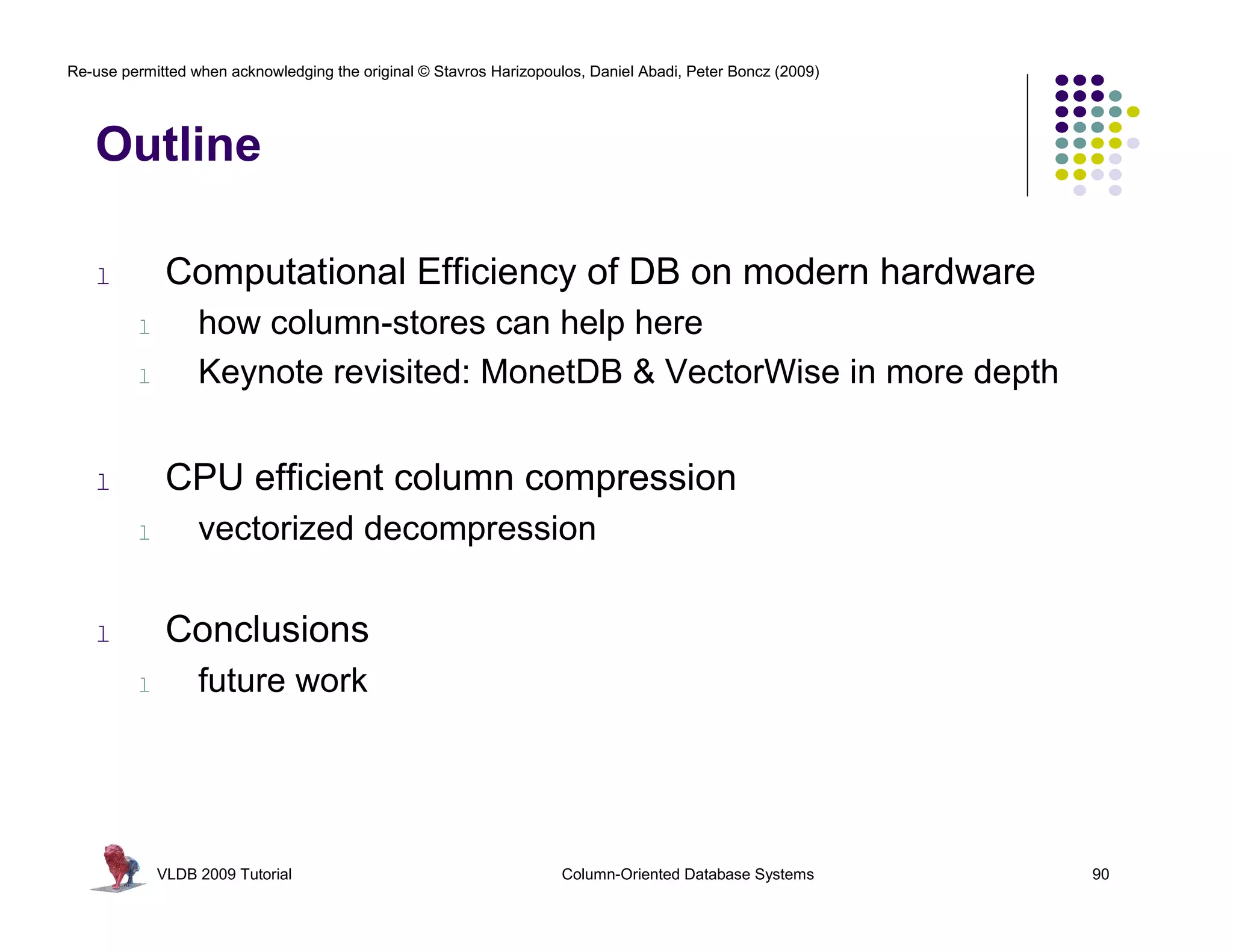 Re-use permitted when acknowledging the original © Stavros Harizopoulos, Daniel Abadi, Peter Boncz (2009)




   Outline

   l          Computational Efficiency of DB on modern hardware
         l        how column-stores can help here
         l        Keynote revisited: MonetDB & VectorWise in more depth


   l          CPU efficient column compression
         l        vectorized decompression

   l          Conclusions
         l        future work




             VLDB 2009 Tutorial                                      Column-Oriented Database Systems       90
 