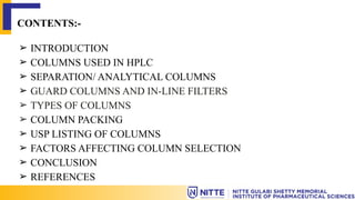 CONTENTS:-
➢ INTRODUCTION
➢ COLUMNS USED IN HPLC
➢ SEPARATION/ ANALYTICAL COLUMNS
➢ GUARD COLUMNS AND IN-LINE FILTERS
➢ TYPES OF COLUMNS
➢ COLUMN PACKING
➢ USP LISTING OF COLUMNS
➢ FACTORS AFFECTING COLUMN SELECTION
➢ CONCLUSION
➢ REFERENCES
 