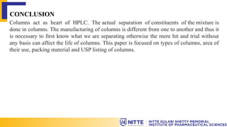 CONCLUSION
Columns act as heart of HPLC. The actual separation of constituents of the mixture is
done in columns. The manufacturing of columns is different from one to another and thus it
is necessary to first know what we are separating otherwise the mere hit and trial without
any basis can affect the life of columns. This paper is focused on types of columns, area of
their use, packing material and USP listing of columns.
 