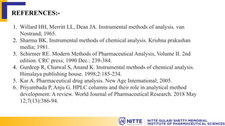 REFERENCES:-
1. Willard HH, Merritt LL, Dean JA. Instrumental methods of analysis. van
Nostrand; 1965.
2. Sharma BK. Instrumental methods of chemical analysis. Krishna prakashan
media; 1981.
3. Schirmer RE. Modern Methods of Pharmaceutical Analysis, Volume II. 2nd
edition. CRC press; 1990 Dec.: 239-384.
4. Gurdeep R, Chatwal S, Anand K. Instrumental methods of chemical analysis.
Himalaya publishing house. 1998;2:185-234.
5. Kar A. Pharmaceutical drug analysis. New Age International; 2005.
6. Priyambada P, Anju G. HPLC columns and their role in analytical method
development: A review. World Journal of Pharmaceutical Research. 2018 May
12;7(13):386-94.
 