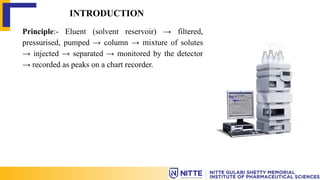 INTRODUCTION
Principle:- Eluent (solvent reservoir) → filtered,
pressurised, pumped → column → mixture of solutes
→ injected → separated → monitored by the detector
→ recorded as peaks on a chart recorder.
 