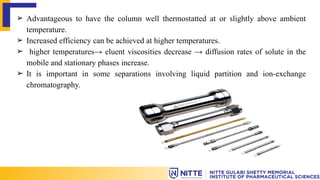➢ Advantageous to have the column well thermostatted at or slightly above ambient
temperature.
➢ Increased efficiency can be achieved at higher temperatures.
➢ higher temperatures→ eluent viscosities decrease → diffusion rates of solute in the
mobile and stationary phases increase.
➢ It is important in some separations involving liquid partition and ion-exchange
chromatography.
 