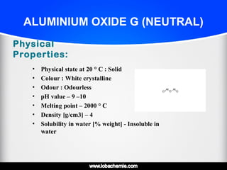ALUMINIUM OXIDE G (NEUTRAL)
Physical
Properties:
• Physical state at 20 ° C° C : Solid
• Colour : White crystalline
• Odour : Odourless
• pH value – 9 –10
• Melting point – 2000 ° C° C
• Density [g/cm3] – 4
• Solubility in water [% weight] - Insoluble in
water
 
