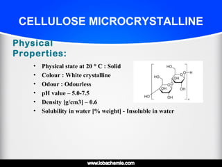 CELLULOSE MICROCRYSTALLINE
Physical
Properties:
• Physical state at 20 ° C° C : Solid
• Colour : White crystalline
• Odour : Odourless
• pH value – 5.0-7.5
• Density [g/cm3] – 0.6
• Solubility in water [% weight] - Insoluble in water
 
