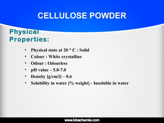 CELLULOSE POWDER
Physical
Properties:
• Physical state at 20 ° C° C : Solid
• Colour : White crystalline
• Odour : Odourless
• pH value – 5.0-7.0
• Density [g/cm3] – 0.6
• Solubility in water [% weight] - Insoluble in water
 