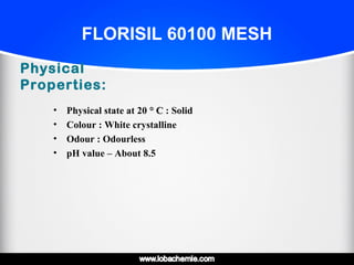 FLORISIL 60100 MESH
Physical
Properties:
• Physical state at 20 ° C° C : Solid
• Colour : White crystalline
• Odour : Odourless
• pH value – About 8.5
 